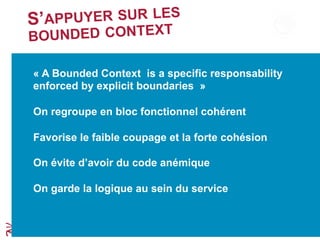 S’APPUYER SUR LES
BOUNDED CONTEXT
« A Bounded Context is a specific responsability
enforced by explicit boundaries »
On regroupe en bloc fonctionnel cohérent
Favorise le faible coupage et la forte cohésion
On évite d’avoir du code anémique
On garde la logique au sein du service
 