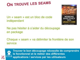 ON TROUVE LES SEAMS
Un « seam » est un bloc de code
indépendant
Ne pas hésiter à s’aider du découpage
en package
Chaque « seam » va délimiter la frontière de son
service
Trouver le bon découpage nécessite de comprendre
le fonctionnel et le métier des différentes
applications / services par les utilisateurs
 