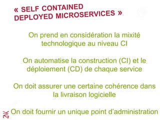 « SELF CONTAINED
DEPLOYED MICROSERVICES »
On prend en considération la mixité
technologique au niveau CI	
  
On automatise la construction (CI) et le
déploiement (CD) de chaque service
On doit assurer une certaine cohérence dans
la livraison logicielle
On doit fournir un unique point d’administration
 