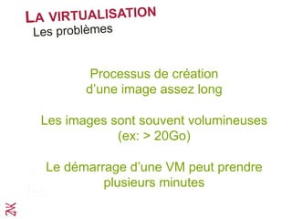 LA VIRTUALISATION
Les problèmes
L’approche de la virtualisation est intéressante mais
elle a coût
Processus de création
d’une image assez long
Les images sont souvent volumineuses
(ex: > 20Go)
Le démarrage d’une VM peut prendre
plusieurs minutes
 