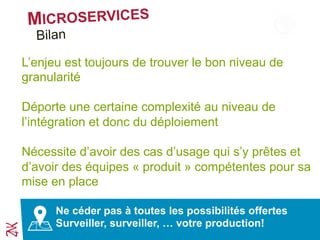 MICROSERVICES
Ne cédez pas à toutes les possibilités offertes
Surveillez, surveillez, … votre production!
Synthèse
L’enjeu est toujours de trouver le bon niveau de
granularité
Déporte une certaine complexité au niveau de
l’intégration et donc du déploiement
Nécessite d’avoir des cas d’usage qui s’y prêtent et
d’avoir des équipes « produit » compétentes pour sa
mise en place
 