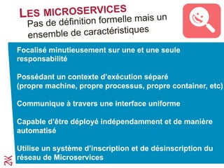 LES MICROSERVICES
Pas de définition formelle mais un
ensemble de caractéristiques
Focalisé minutieusement sur une et une seule
responsabilité
Possédant un contexte d’exécution séparé
(propre machine, propre processus, propre container, etc)
Communique à travers une interface uniforme
Capable d’être déployé indépendamment et de manière
automatisée
Utilise un système d’inscription et de désinscription du
réseau de Microservices
 