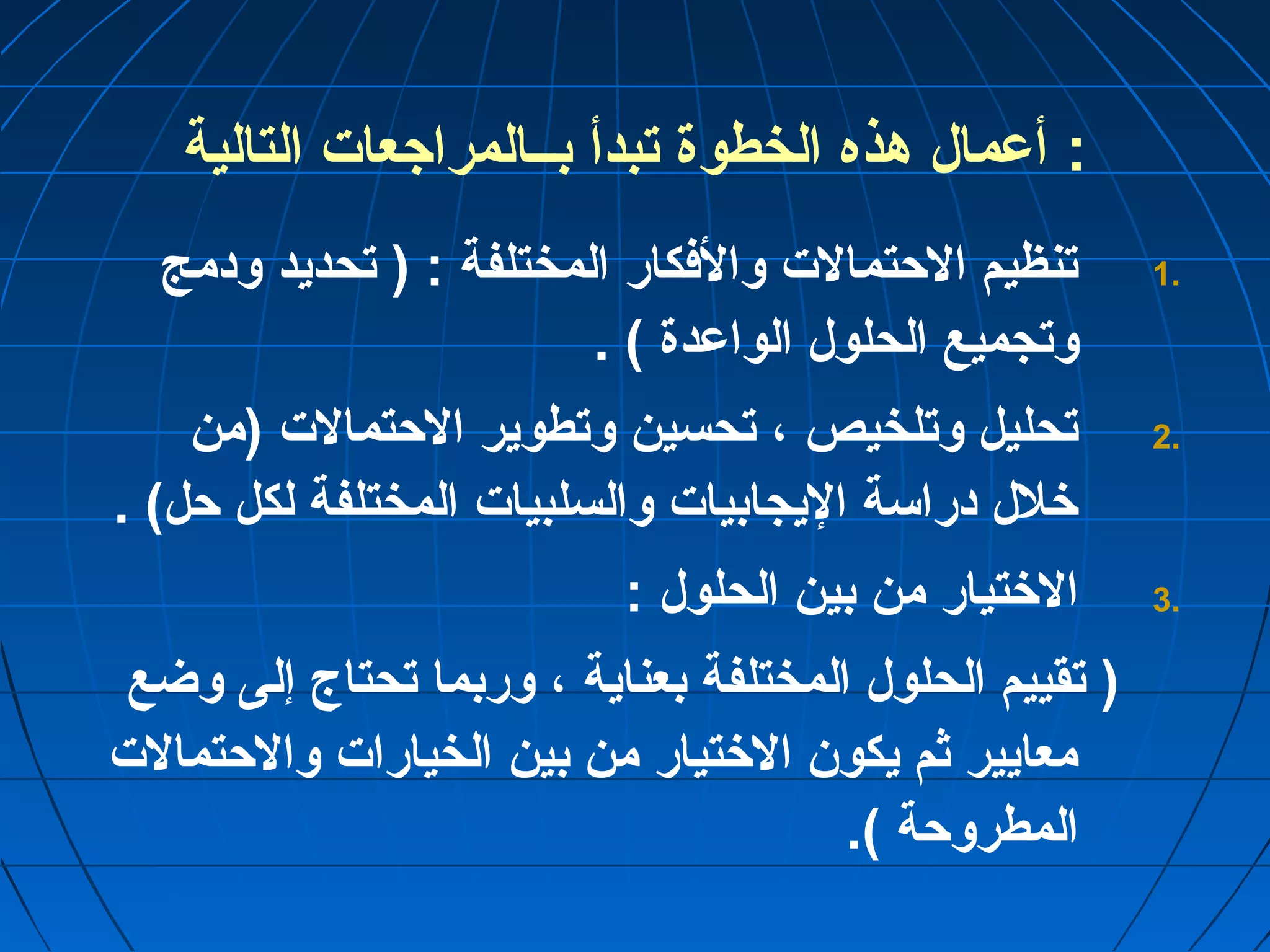 : أعمال هذه الخطوة تبدأ بــالمراجعات التالية 
1 تنظيم الحتمالت والفكار المختلفة : ( تحديد ودمج . 
وتجميع الحلول الواعدة ) . 
2 تحليل وتلخيص ، تحسين وتطوير الحتمالت (من . 
خلل دراسة اليجابيات والسلبيات المختلفة لكل حل) . 
3 الختيار من بين الحلول : . 
( تقييم الحلول المختلفة بعناية ، وربما تحتاج إلى وضع 
معايير ثم يكون الختيار من بين الخيارات والحتمالت 
المطروحة ). 
 