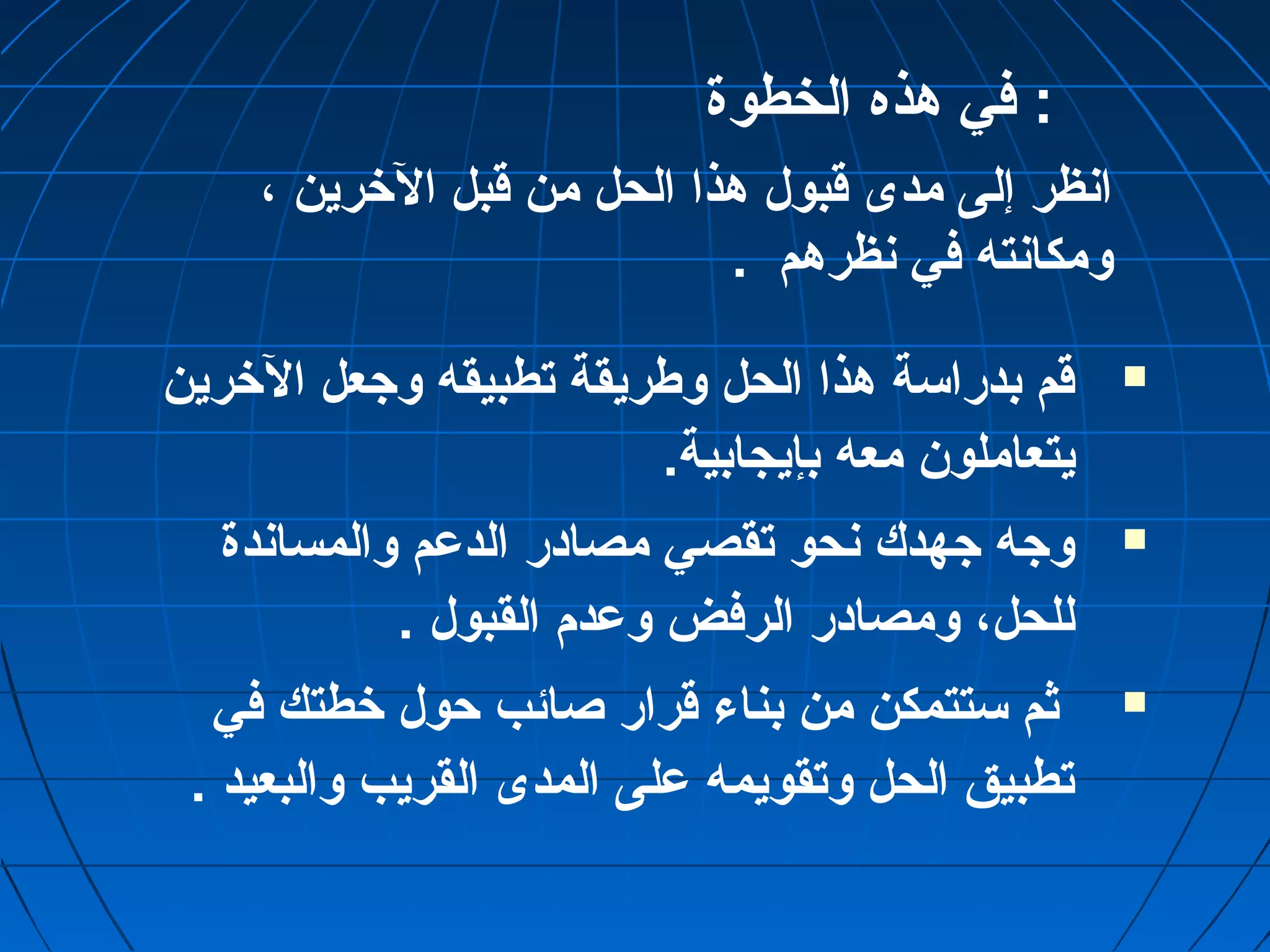 : في هذه الخطوة 
انظر إلى مدى قوبول هذا الحل من قوبل الخرين ، 
ومكانته في نظرهم . 
قوم بدراسة هذا الحل وطريقة تطبيقه وجعل الخرين  
يتعاملون معه بإيجابية. 
وجه جهدك نحو تقصي مصادر الدعم والمساندة  
للحل، ومصادر الرفض وعدم القبول . 
ثم ستتمكن من بناء قورار صائب حول خطتك في  
تطبيق الحل وتقويمه على المدى القريب والبعيد . 
 
