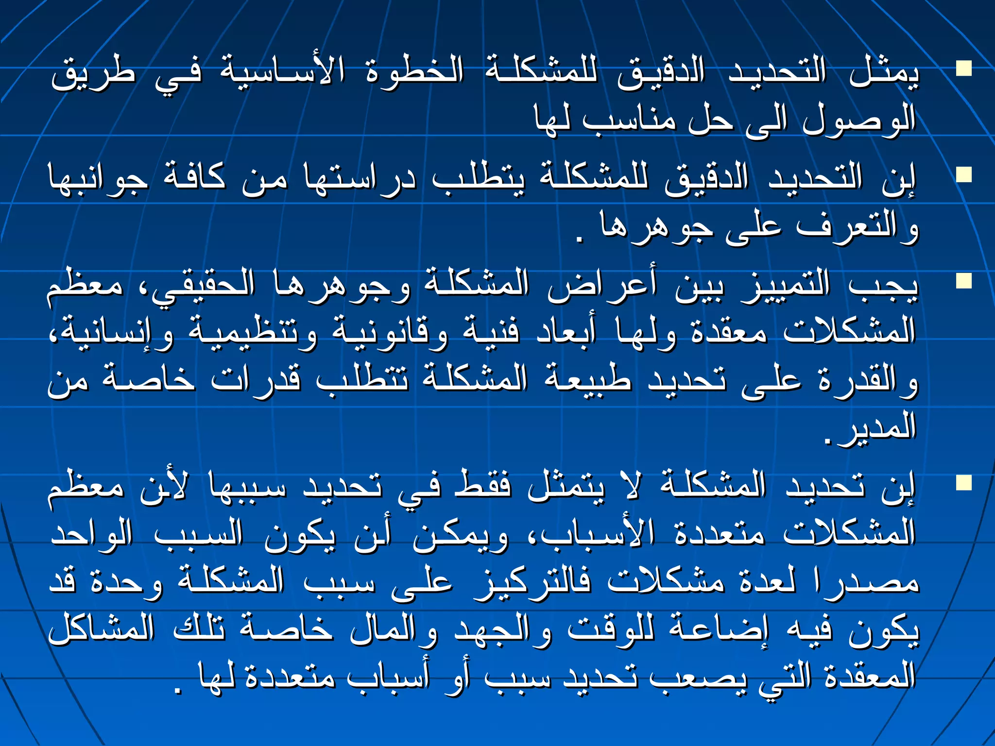 ييممثثييلل االلتتححددييييدد االلددققييييقق للللممششككللييةة االلخخططووةة االلسسييااسسييةة ففيييي ططررييقق  
االلووصصوولل االلىى ححلل ممننااسسبب للههاا 
إإيينن االلتتححددييييدد االلددققييييقق للللممششككللييةة ييتتططللييبب ددررااسسييتتههاا مميينن ككااففييةة ججووااننببههاا  
ووااللتتععررفف ععللىى ججووههررههاا .. 
ييججييبب االلتتممييييييزز ببيييينن أأععررااضض االلممششككللييةة ووججووههررههيياا االلححققييققيييي،، ممععظظمم  
االلممششككللت ت  ممععققددةة ووللههيياا أأببععاادد ففننييييةة ووققااننووننييييةة ووتتننظظييممييييةة ووإإننسسااننييةة،، 
ووااللققددررةة ععللييىى تتححددييييدد ططببييععييةة االلممششككللييةة تتتتططللييبب ققددرراات ت  خخااصصييةة ممنن 
االلممددييرر.. 
إإيينن تتححددييييدد االلممششككللييةة لل ييتتممثثييلل ففققييطط ففيييي تتححددييييدد سسييببببههاا لليينن ممععظظمم  
االلممششككللت ت  ممتتععددددةة االلسسييبباابب،، ووييممككيينن أأيينن ييككوونن االلسسييبببب االلووااححدد 
ممصصييددرراا للععددةة ممششككللت ت  ففااللتتررككييييزز ععللييىى سسييبببب االلممششككللييةة ووححددةة ققدد 
ييككوونن ففييييهه إإضضااععييةة للللووققييتت ووااللججههييدد ووااللمماالل خخااصصييةة تتللييكك االلممششااككلل 
االلممععققددةة االلتتيي ييصصععبب تتححددييدد سسبببب أأوو أأسسبباابب ممتتععددددةة للههاا .. 
 