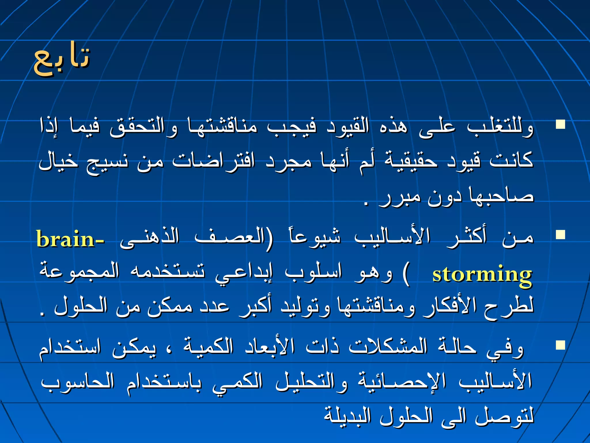 تتااببعع 
ووللللتتغغللييبب ععللييىى ههذذهه االلققييوودد ففييججييبب ممننااققششتتههيياا ووااللتتححققييقق ففييمماا إإذذاا  
ككااننييتت ققييوودد ححققييققييييةة أأييمم أأننههيياا ممججرردد ااففتتررااضضاات ت  مميينن ننسسييجج خخيياالل 
صصااححببههاا ددوونن ممببرررر .. 
bbrraaiinn-- مميييينن أأككثثييييرر االلسسييييااللييبب شيشيييووععاً اً  ((االلععصصييييفف االلذذههننييييىى  
ووههييوو ااسسييللووبب إإببددااععيييي تتسسييتتخخددممهه االلممججممووععةة (( ssttoorrmmiinngg 
للططررحح االلففككاارر ووممننااققششتتههاا ووتتووللييدد أأككببرر ععدددد ممممككنن ممنن االلححللوولل .. 
ووففيييي ححااللييةة االلممششككللت ت  ذذاات ت  االلببععاادد االلككممييييةة ،، ييممككيينن ااسستتخخدداامم  
االلسسييااللييبب االلححصصيياائئييةة ووااللتتححللييييلل االلككمميييي ببااسسييتتخخدداامم االلححااسسووبب 
للتتووصصلل االلىى االلححللوولل االلببددييللةة 
 