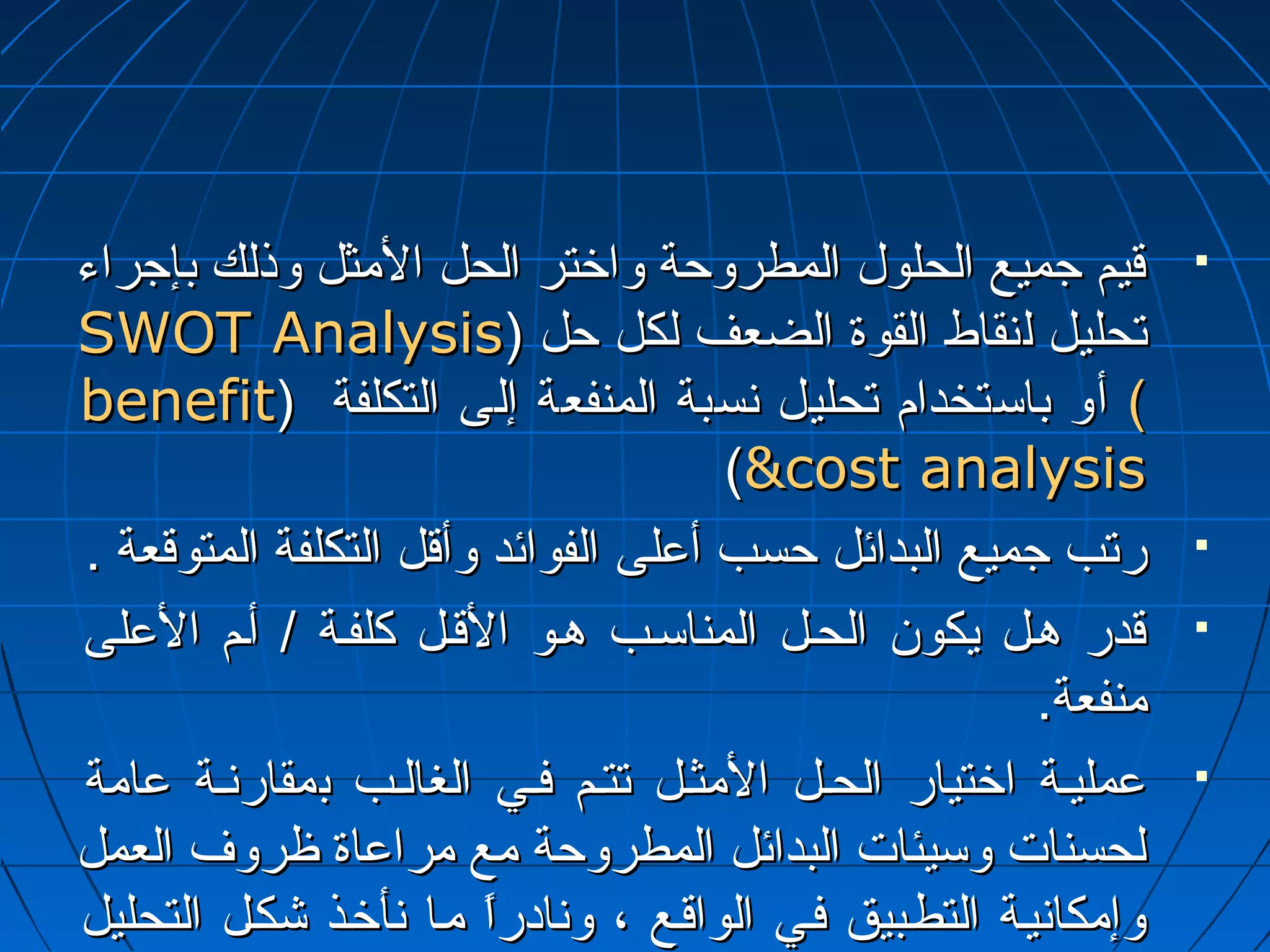 ققييمم ججممييعع االلححللوولل االلممططررووححةة ووااخختترر االلححلل االلمثمثثثلل ووذذللكك ببإإججررااءء  
SSWWOOTT AAnnaallyyssiiss)) تتححللييلل للننققااطط االلققووةة االلضضععفف للككلل ححلل 
bbeenneeffiitt )) ) أأوو ببااسستتخخدداامم تتححللييلل ننسسببةة االلممننففععةة إإللىى االلتتككللففةة 
((ccoosstt aannaallyyssiiss 
ررتتبب ججممييعع االلببدداائئلل ححسسبب أأععللىى االلففوواائئدد ووأأققلل االلتتككللففةة االلممتتووققععةة ..  
ققددرر ههأألل ييككوونن االلححأألل االلممننااسسأأبب ههأأوو االلققأألل ككللففأأةة // أأأأمم االلععللىى  
مثمثننففععةة.. 
ععممللييأأةة ااخختتيياارر االلححأألل االلمثمثثثأألل تتتتأأمم ففأأيي االلغغااللأأبب ببممققااررننأأةة ععاامثمثةة  
للححسسننااتت ووسسييئئااتت االلببدداائئلل االلممططررووححةة مثمثعع مثمثررااععااةة ظظررووفف االلععمملل 
ووإإمثمثككااننييأأةة االلتتططأأببييقق ففأأيي االلووااققأأعع ،، ووننااددرراً اً  مثمثأأاا ننأأخخأأذذ ششككأألل االلتتححللييلل 
االلككمميي للللممننااففعع ووااللتتككللففةة.. 
 