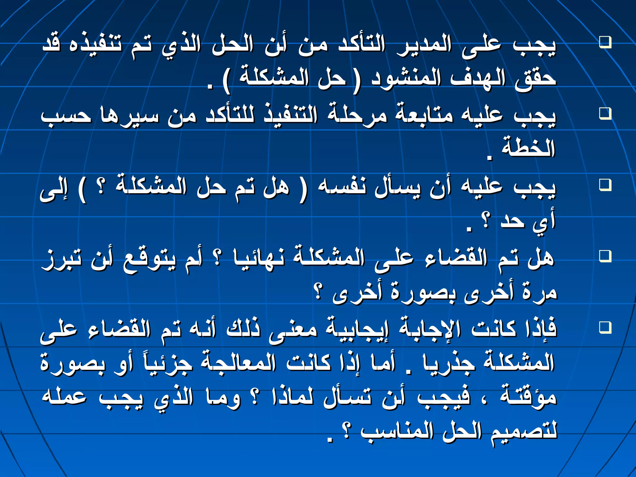 ييججتتبب عدعدللتتىى االلممددييتترر االلتتأأككتتدد ممتتنن أأتتنن االلححتتلل االلذذيي تتتتمم تتننففييذذهه ققدد  
ححقققق االلههددفف االلممننششوودد (( ححلل االلممششككللةة )) .. 
ييججبب عدعدللييهه ممتتااببععةة ممررححللةة االلتتننففييذذ للللتتأأككدد ممنن سسييررههاا ححسسبب  
االلخخططةة .. 
ييججبب عدعدللييهه أأنن ييسسأألل ننففسسهه (( ههلل تتمم ححلل االلممششككللةة ؟؟ )) إإللىى  
أأيي ححدد ؟؟ .. 
ههتتلل تتتتمم االلققضضااءء عدعدللتتىى االلممششككللتتةة ننههاائئييتتاا ؟؟ أأتتمم ييتتووققتتعع أأتتنن تتببررزز  
ممررةة أأخخررىى ببصصووررةة أأخخررىى ؟؟ 
ففإإذذاا ككااننتت االلجاجاااببةة إإييججااببييةة ممععننىى ذذللكك أأننهه تتمم االلققضضااءء عدعدللىى  
االلممششككللةة جاجاذذرريياا .. أأمماا إإذذاا ككااننتت االلممععااللججةة جاجاززئئييااً ً  أأوو ببصصووررةة 
ممؤؤققتتتتةة ،، ففييججتتبب أأتتنن تتسستتأألل للممااذذاا ؟؟ ووممتتاا االلذذيي ييججتتبب عدعدممللهه 
للتتصصممييمم االلححلل االلممننااسسبب ؟؟ .. 
 