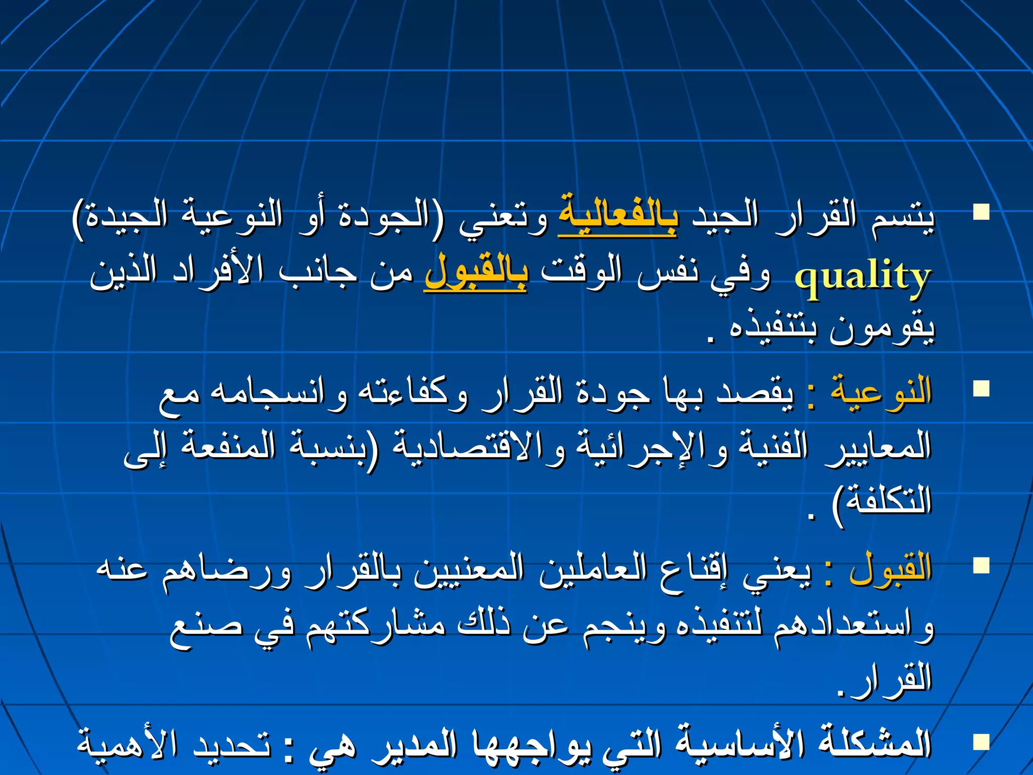 ييتتسسمم االلققرراارر االلججييدد ببااللففععااللييةة ووتتععننيي ((االلججووددةة أأوو االلننووععييةة االلججييددةة)  
ووففيي ننففسس االلووققتت ببااللققببوولل مثمثنن ججااننبب االلففرراادد االلذذيينن qquuaalliittyy 
ييققوومثمثوونن ببتتننففييذذهه .. 
االلننووععييةة :: ييققصصدد ببههاا ججووددةة االلققرراارر ووككففااءءتتهه ووااننسسججاامثمثهه مثمثعع  
االلممععااييييرر االلففننييةة ووااللججرراائئييةة ووااللققتتصصااددييةة ((ببننسسببةة االلممننففععةة إإللىى 
االلتتككللففةة) .. 
االلققببوولل :: ييععننيي إإققننااعع االلععاامثمثلليينن االلممععننيييينن ببااللققرراارر ووررضضااههمم ععننهه  
ووااسستتععددااددههمم للتتننففييذذهه ووييننججمم ععنن ذذللكك مثمثششااررككتتههمم ففيي صصننعع 
االلققرراارر.. 
االلممششككللةة االلسسااسسييةة االلتتيي ييووااجاجاههههاا االلممددييرر ههيي :: تتححددييدد االلههممييةة  
االلننسسببييةة للككلل مثمثنن ععننصصرريي االلججووددةة ووااللققببوولل خخااصصةة ععننددمثمثاا 
 