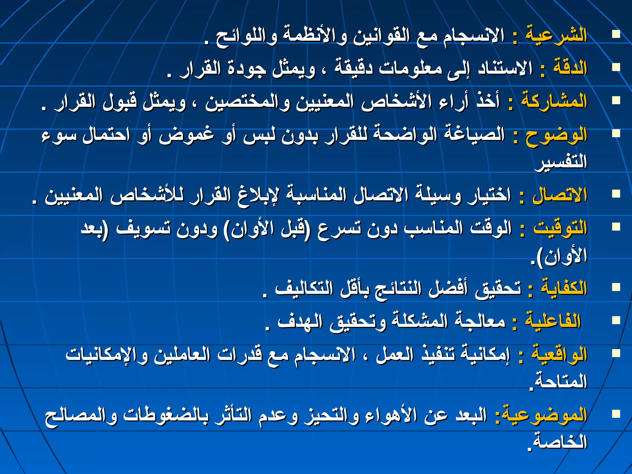 االلششررعدعدييةة :: االلننسسججاامم ممعع االلققووااننيينن ووااللننظظممةة ووااللللوواائئحح ..  
االلددققةة :: االلسستتنناادد إإللىى ممععللوومماات ت  ددققييققةة ،، ووييممثثلل جاجاووددةة االلققرراارر ..  
االلممششااررككةة :: أأخخذذ أأررااءء االلششخخااصص االلممععننيييينن ووااللممخختتصصيينن ،، ووييممثثلل ققببوولل االلققرراارر ..  
االلووضضووحح :: االلصصييااغغةة االلووااضضححةة للللققرراارر ببددوونن للببسس أأوو غغممووضض أأوو ااححتتمماالل سسووءء  
االلتتففسسييرر 
االلتتصصاالل :: ااخختتيياارر ووسسييللةة االلتتصصاالل االلممننااسسببةة للببللغ غ  االلققرراارر للللششخخااصص االلممععننيييينن ..  
االلتتووققييتت :: االلووققتت االلممننااسسبب ددوونن تتسسررعع ((ققببلل االلوواانن)) ووددوونن تتسسووييفف ((ببععدد  
االلوواانن)).. 
االلككففااييةة :: تتححققييقق أأففضضلل االلننتتاائئجج ببأأققلل االلتتككااللييفف ..  
االلففااعدعدللييةة :: ممععااللججةة االلممششككللةة ووتتححققييقق االلههددفف ..  
االلووااققععييةة :: إإممككااننييةة تتننففييذذ االلععمملل ،، االلننسسججاامم ممعع ققددرراات ت  االلععاامملليينن ووااللممككااننيياات ت   
االلممتتااححةة.. 
االلممووضضووعدعدييةة:: االلببععدد عدعدنن االلههووااءء ووااللتتححييزز ووعدعدددمم االلتتأأثثرر ببااللضضغغووططاات ت  ووااللممصصااللحح  
االلخخااصصةة.. 
 