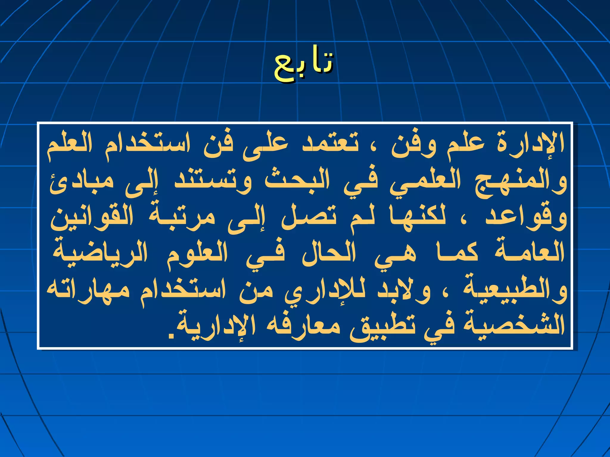 تتااببعع 
الدارة عملم وفن ، تعتمد عملى فن استخدام العلم 
والمنهـج العلمـي فـي البحـث وتسـتند إلى مبادئ 
وقواعمـد ، لكنهـا لـم تصـل إلـى مرتبـة القوانين 
العامــة كمــا هــي الحال فــي العلوم الرياضية 
والطبيعية ، ولبد للداري من استخدام مهاراته 
الشخصية في تطبيق معارفه الدارية. 
 