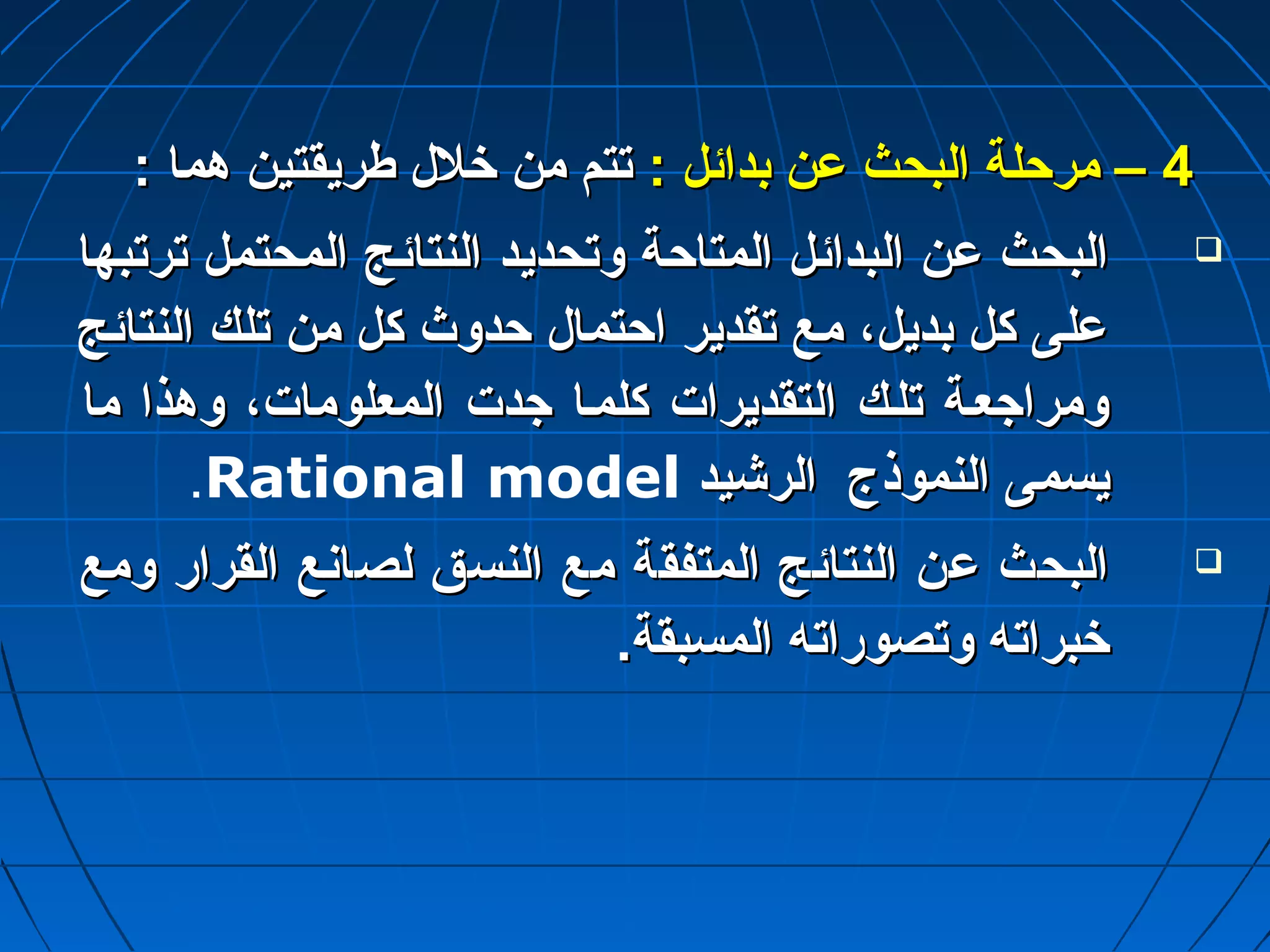 44 –– ممررححللةة االلببححثث عدعدنن ببدداائئلل :: تتتتمم ممنن خخلللل ططررييققتتيينن ههمماا :: 
االلببححثث عدعدنن االلببدداائئلل االلممتتااححةة ووتتححددييدد االلننتتاائئجج االلممححتتمملل تتررتتببههاا  
عدعدللىى ككلل ببددييلل،، ممعع تتققددييرر ااححتتمماالل ححددووثث ككلل ممنن تتللكك االلننتتاائئجج 
ووممررااجاجاععتتةة تتللتتكك االلتتققددييرراات ت  ككللممتتاا جاجاددت ت  االلممععللوومماات ت ،، ووههذذاا مماا 
.Rational model ييسسممىى االلننممووذذجج االلررششييدد 
االلببححثث عدعدنن االلننتتاائئجج االلممتتففققةة ممعع االلننسسقق للصصااننعع االلققرراارر ووممعع  
خخببررااتتهه ووتتصصووررااتتهه االلممسسببققةة.. 
 