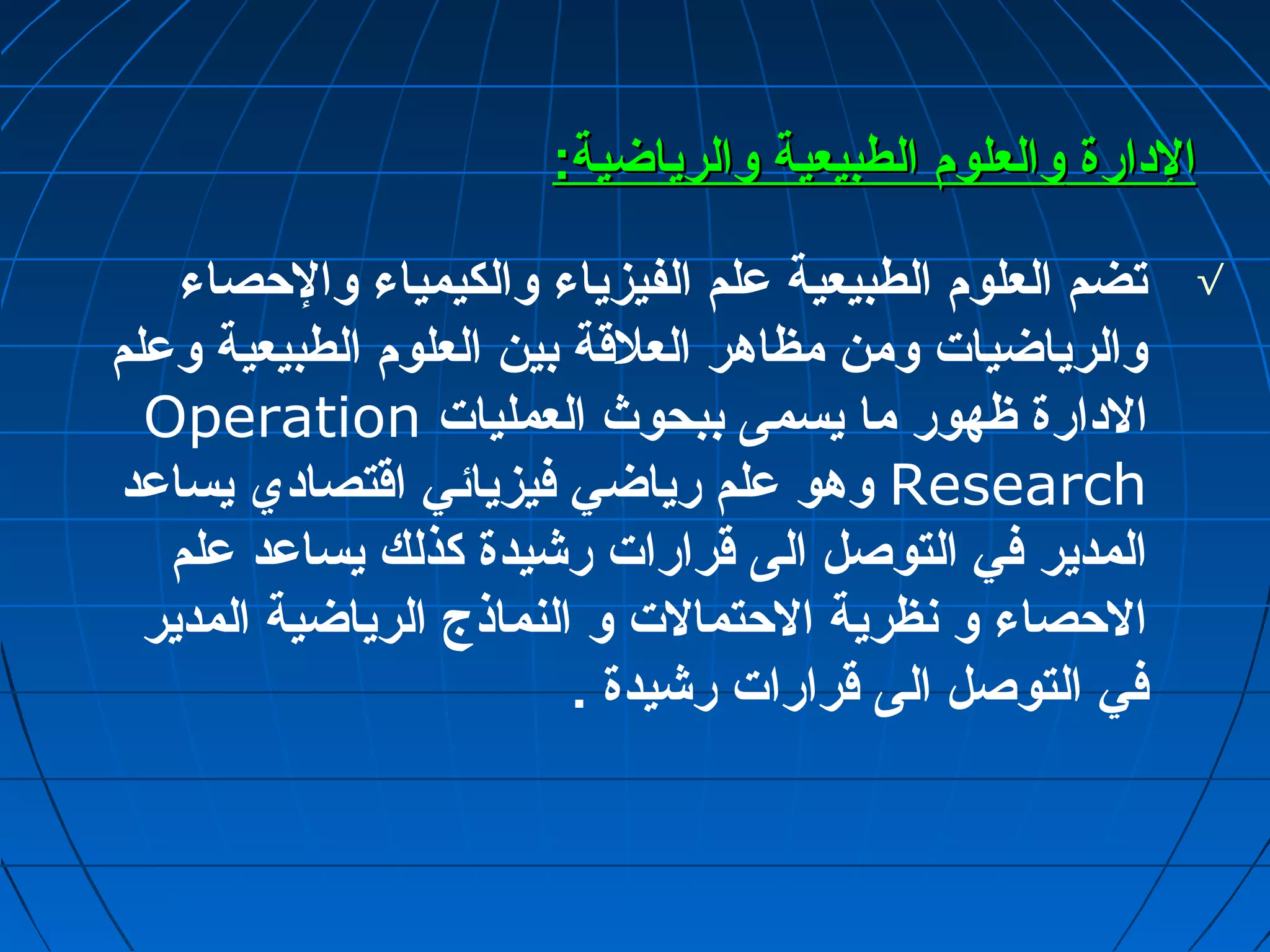 االلددااررةة ووااللععللوومم االلططببييععييةة ووااللررييااضضييةة:: 
√ تضم العلوم الطبيعية عملم الفيزياء والكيمياء والحصاء 
والرياضيات ومن مظاهر العلقة بين العلوم الطبيعية وعملم 
Operation الدارة ظهور ما يسمى ببحوث العمليات 
وهو عملم رياضي فيزيائي اقتصادي يساعمد Research 
المدير في التوصل الى قرارات رشيدة كذلك يساعمد عملم 
الحصاء و نظرية الحتمالت و النماذج الرياضية المدير 
في التوصل الى قرارات رشيدة . 
 