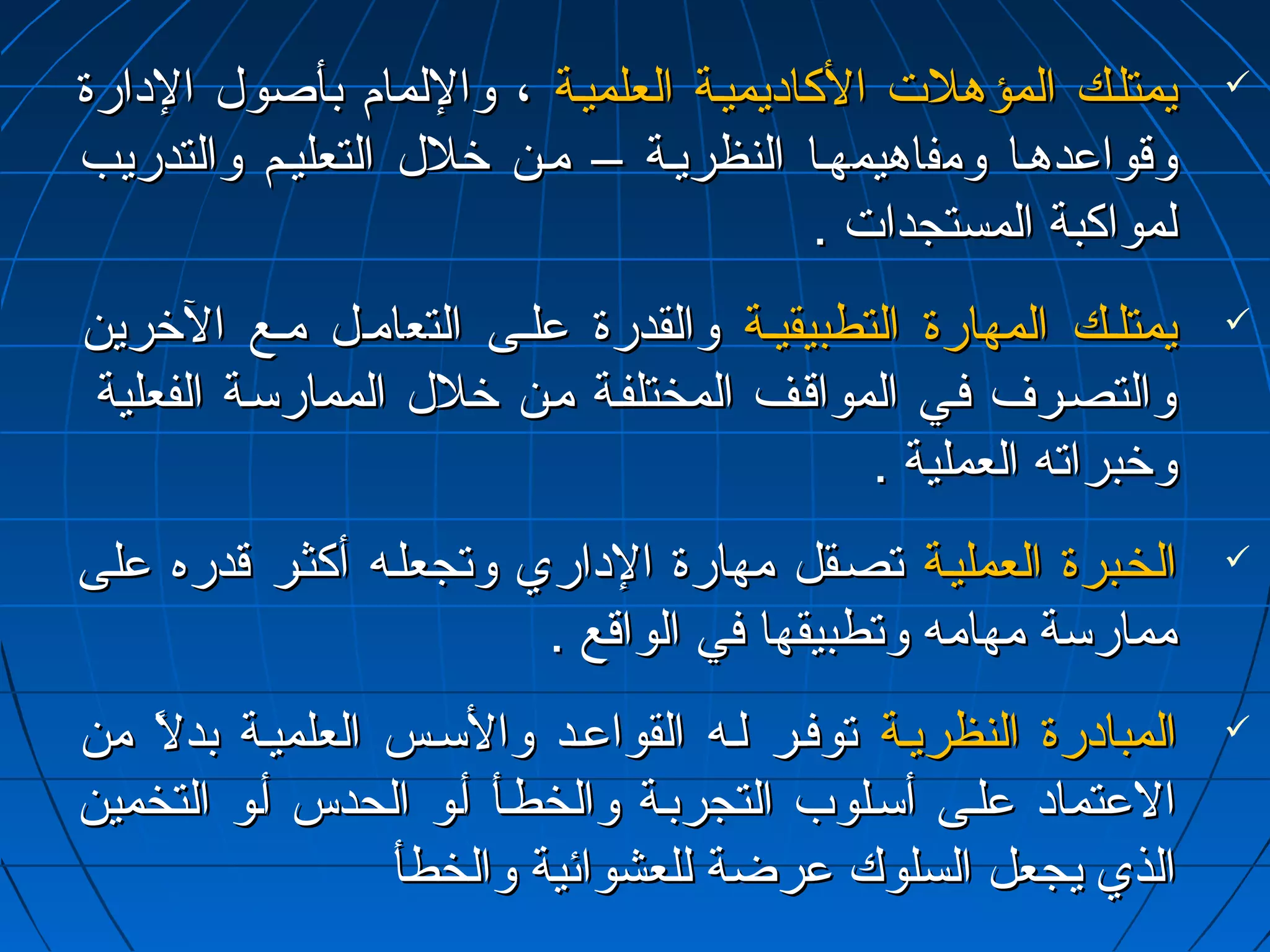 ييممتتللييكك االلممؤؤههللتت االلككااداداييممييييةة االلععللممييييةة ،، ووااللللمماامم ببأأصصوولل االلداداااررةة  
ووققووااععددههيياا ووممففااههييممههيياا االلننظظررييييةة –– مميينن خرخرلللل االلتتععللييييمم ووااللتتددررييبب 
للممووااككببةة االلممسستتججددااتت .. 
ييممتتللييكك االلممههااررةة االلتتططببييققييييةة ووااللققددررةة ععللييىى االلتتععااممييلل ممييعع االلخرخررريينن  
ووااللتتصصييررفف ففيييي االلممووااققييفف االلممخختتللففييةة مميينن خرخرلللل االلممممااررسسييةة االلففععللييةة 
ووخرخرببررااتتهه االلععممللييةة .. 
االلخخييببررةة االلععممللييييةة تتصصييققلل ممههااررةة االلدادااارريي ووتتججععللييهه أأككثثييرر ققددررهه ععللىى  
ممممااررسسةة ممههااممهه ووتتططببييققههاا ففيي االلووااققعع .. 
االلممببااداداررةة االلننظظررييييةة تتووففييرر للييهه االلققووااععييدد ووااللسسييسس االلععللممييييةة ببددللً مً م ممنن  
االلععتتمماادادا ععللييىى أأسسييللووبب االلتتججررببييةة ووااللخخططييأأ أأييوو االلححددسس أأييوو االلتتخخمميينن 
االلذذيي ييججععلل االلسسللووكك ععررضضةة للللععششوواائئييةة ووااللخخططأأ 
 