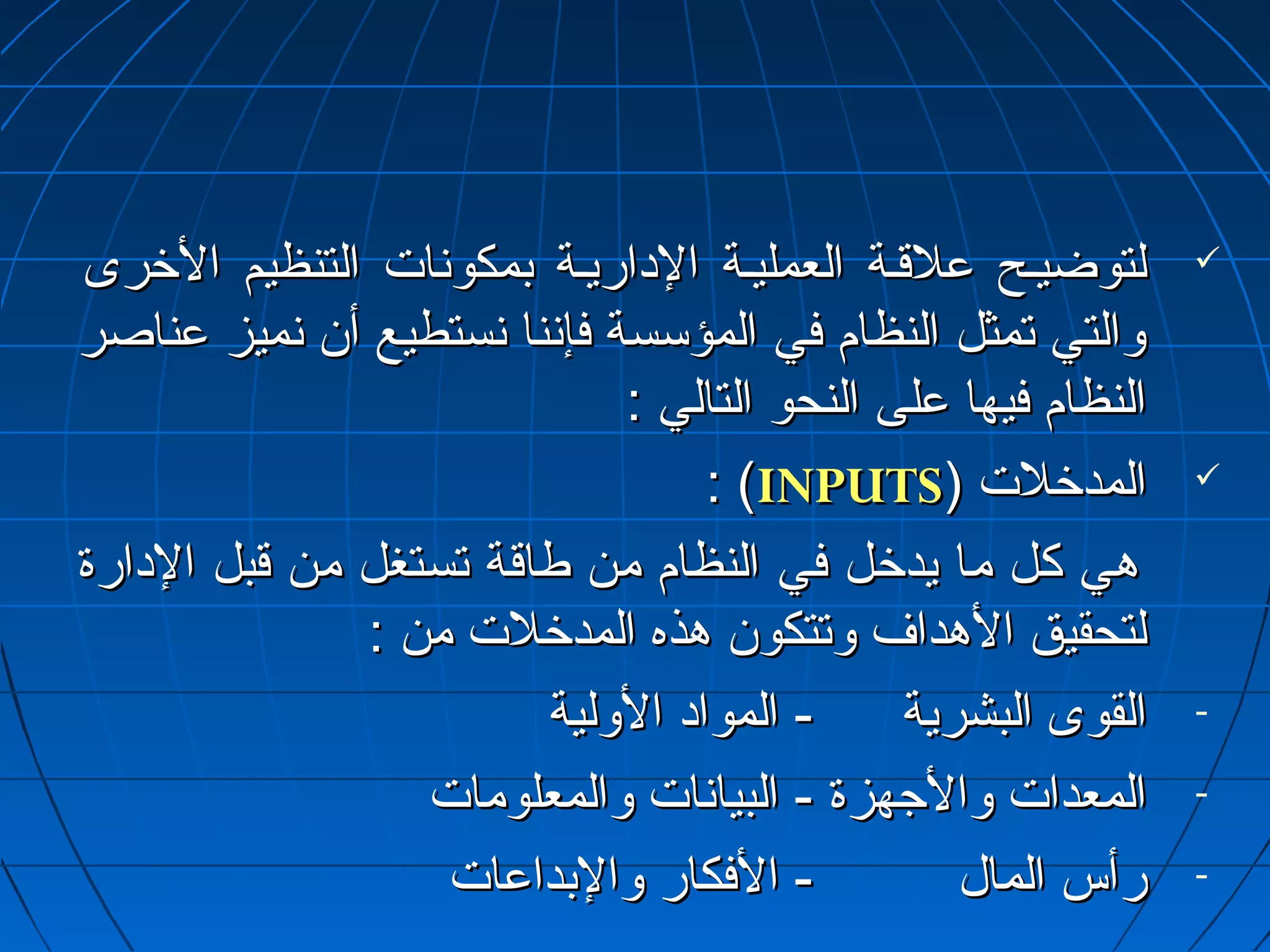 للتتووضضييييحح ععللققييةة االلععممللييييةة االلداداااررييييةة ببممككوونسنسااتت االلتتننظظييمم االلخرخرررىى  
ووااللتتيي تتممثثلل االلننظظاامم ففيي االلممؤؤسسسسةة ففإإنسنسنناا نسنسسستتططييعع أأنن نسنسممييزز ععننااصصرر 
االلننظظاامم ففييههاا ععللىى االلننححوو االلتتاالليي :: 
:: ((IINNPPUUTTSS)) االلممددخرخرللتت  
ههيي ككلل مماا ييددخرخرلل ففيي االلننظظاامم ممنن ططااققةة تتسستتغغلل ممنن ققببلل االلداداااررةة 
للتتححققييقق االلههدداافف ووتتتتككوونن ههذذهه االلممددخرخرللتت ممنن :: 
- االلققووىى االلببششررييةة -- االلمموواادادا االلووللييةة 
- االلممععددااتت ووااللججههززةة -- االلببيياانسنسااتت ووااللممععللووممااتت 
- ررأأسس االلمماالل -- االلففككاارر ووااللببددااععااتت 
 