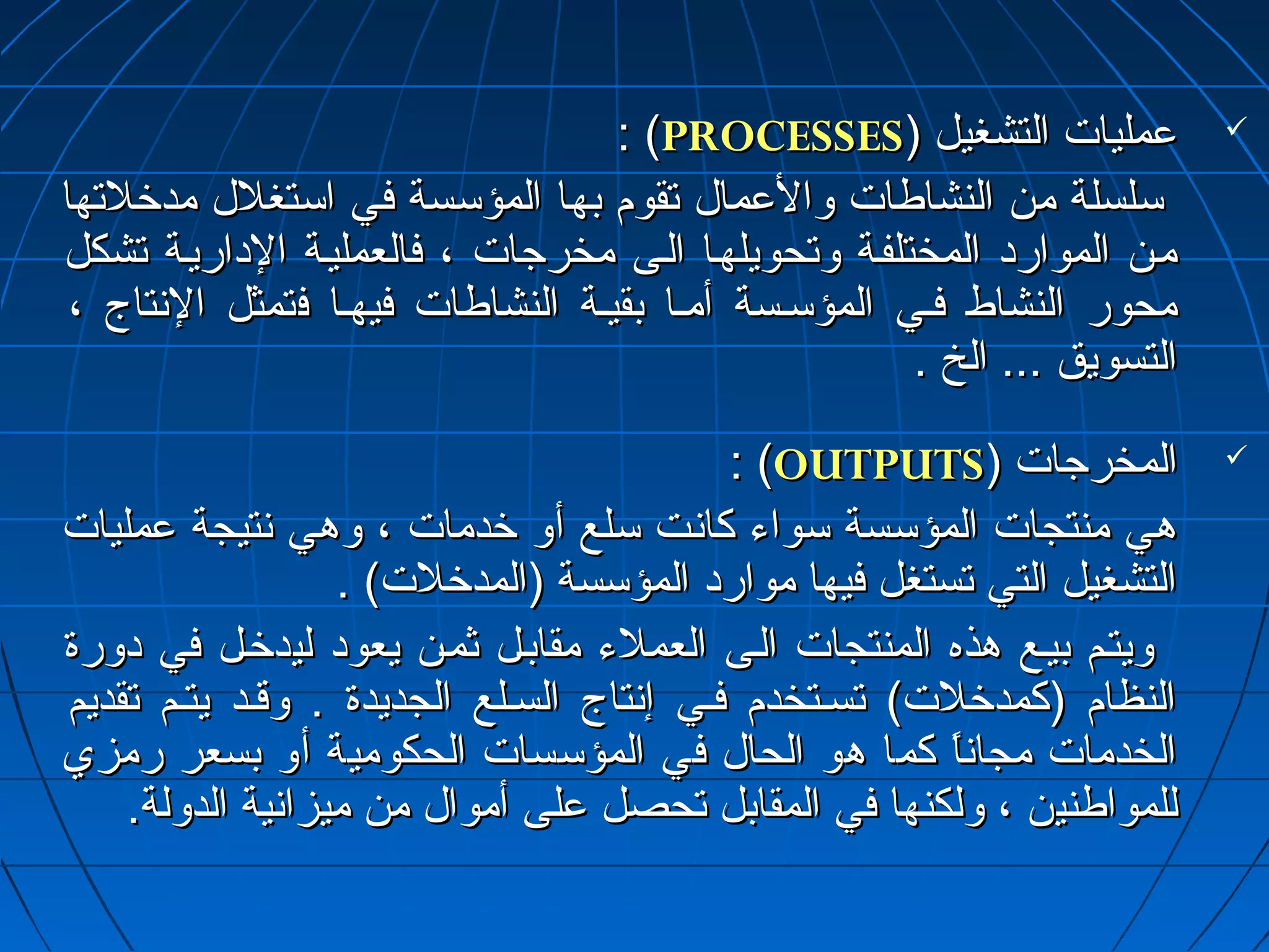 :: ((PPRROOCCEESSSSEESS)) ععممللييااتت االلتتششغغييلل  
سسللسسللةة ممنن االلننششااططااتت ووااللععمماالل تتققوومم ببههاا االلممؤؤسسسسةة ففيي ااسستتغغلللل ممددخرخرللتتههاا 
مميينن االلمموواارردادا االلممخختتللففييةة ووتتححووييللههيياا االلييىى ممخخررججااتت ،، ففااللععممللييييةة االلداداااررييييةة تتششككلل 
ممححوورر االلننششااطط ففيييي االلممؤؤسسييسسةة أأمميياا ببققييييةة االلننششااططااتت ففييههيياا ففتتممثثلل االلنسنستتااجج ،، 
االلتتسسووييقق ...... االلخخ .. 
:: ((OOUUTTPPUUTTSS)) االلممخخررججااتت  
ههيي ممننتتججااتت االلممؤؤسسسسةة سسووااءء ككاانسنستت سسللعع أأوو خرخرددممااتت ،، ووههيي نسنستتييججةة ععممللييااتت 
االلتتششغغييلل االلتتيي تتسستتغغلل ففييههاا مموواارردادا االلممؤؤسسسسةة ((االلممددخرخرللتت)) .. 
ووييتتييمم ببييييعع ههذذهه االلممننتتججااتت االلييىى االلععممللءء ممققااببييلل ثثمميينن ييععوودادا للييددخرخرييلل ففيي داداووررةة 
االلننظظاامم ((ككممددخرخرللتت)) تتسسييتتخخددمم ففيييي إإنسنستتااجج االلسسييللعع االلججددييددةة .. ووققييدد ييتتييمم تتققددييمم 
االلخخددممااتت ممججاانسنساً ماً م ككمماا ههوو االلححاالل ففيي االلممؤؤسسسسااتت االلححككووممييةة أأوو ببسسععرر ررممززيي 
للللممووااططننيينن ،، ووللككننههاا ففيي االلممققااببلل تتححصصلل ععللىى أأمموواالل ممنن ممييززاانسنسييةة االلددووللةة.. 
 