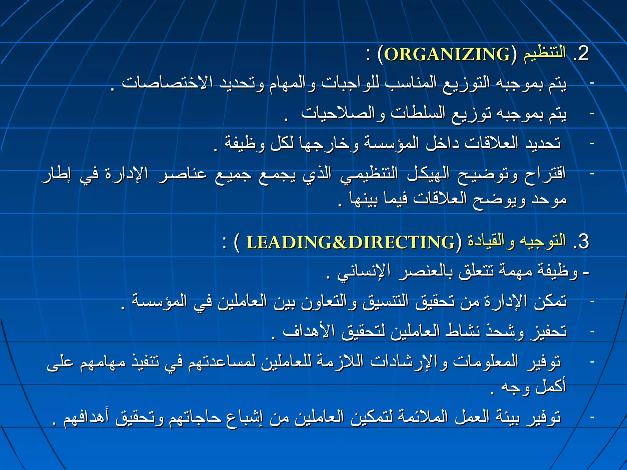 :: ((OORRGGAANNIIZZIINNGG)) 22.. االلتتننظظييمم 
- ييتتمم ببممووججببهه االلتتووززييعع االلممننااسسبب للللووااججببااتت ووااللممههاامم ووتتححددييدد االلخرخرتتصصااصصااتت .. 
- ييتتمم ببممووججببهه تتووززييعع االلسسللططااتت ووااللصصللححييااتت .. 
- تتححددييدد االلععللققااتت داداااخرخرلل االلممؤؤسسسسةة ووخرخرااررججههاا للككلل ووظظييففةة .. 
- ااققتتررااحح ووتتووضضييييحح االلههييككييلل االلتتننظظييمميييي االلذذيي ييججممييعع ججممييييعع ععننااصصييرر االلداداااررةة ففيي إإططاارر 
ممووححدد ووييووضضحح االلععللققااتت ففييمماا ببييننههاا .. 
:: (( LLEEAADDIINNGGDDIIRREECCTTIINNGG)) 33.. االلتتووججييهه ووااللققييااداداةة 
-- ووظظييففةة ممههممةة تتتتععللقق ببااللععننصصرر االلنسنسسساانسنسيي .. 
- تتممككنن االلداداااررةة ممنن تتححققييقق االلتتننسسييقق ووااللتتععااوونن ببيينن االلععاامملليينن ففيي االلممؤؤسسسسةة .. 
- تتححففييزز ووششححذذ نسنسششااطط االلععاامملليينن للتتححققييقق االلههدداافف .. 
- تتووففييرر االلممععللووممااتت ووااللررششااداداااتت االلللززممةة للللععاامملليينن للممسسااععددتتههمم ففيي تتننففييذذ ممههااممههمم ععللىى 
أأككمملل ووججهه .. 
- تتووففييرر ببييئئةة االلععمملل االلممللئئممةة للتتممككيينن االلععاامملليينن ممنن إإششببااعع ححااججااتتههمم ووتتححققييقق أأههددااففههمم .. 
 