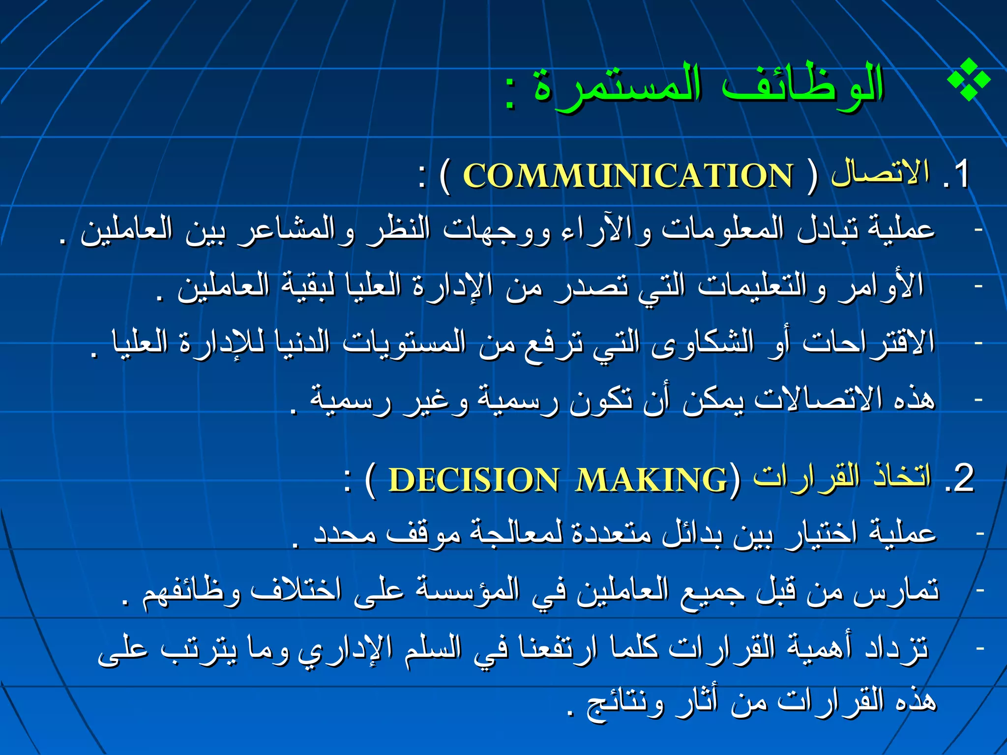 االلووظظاائئفف االلممسستتممررةة ::  
:: (( CCOOMMMMUUNNIICCAATTIIOONN )) 11.. االلتتصصاالل 
- ععممللييةة تتبباادادالل االلممععللووممااتت ووااللررااءء ووووججههااتت االلننظظرر ووااللممششااععرر ببيينن االلععاامملليينن .. 
- االلووااممرر ووااللتتععللييممااتت االلتتيي تتصصددرر ممنن االلداداااررةة االلععلليياا للببققييةة االلععاامملليينن .. 
- االلققتتررااححااتت أأوو االلششككااووىى االلتتيي تتررففعع ممنن االلممسستتووييااتت االلددنسنسيياا للللداداااررةة االلععلليياا .. 
- ههذذهه االلتتصصااللتت ييممككنن أأنن تتككوونن ررسسممييةة ووغغييرر ررسسممييةة .. 
:: (( DDEECCIISSIIOONN MMAAKKIINNGG)) 22.. ااتتخخااذذ االلققررااررااتت 
- ععممللييةة ااخرخرتتيياارر ببيينن ببدداائئلل ممتتععددداداةة للممععااللججةة ممووققفف ممححدددادا .. 
- تتممااررسس ممنن ققببلل ججممييعع االلععاامملليينن ففيي االلممؤؤسسسسةة ععللىى ااخرخرتتللفف ووظظاائئففههمم .. 
- تتززدادااادادا أأههممييةة االلققررااررااتت ككللمماا ااررتتففععنناا ففيي االلسسللمم االلدادااارريي وومماا ييتتررتتبب ععللىى 
ههذذهه االلققررااررااتت ممنن أأثثاارر وونسنستتاائئجج .. 
 