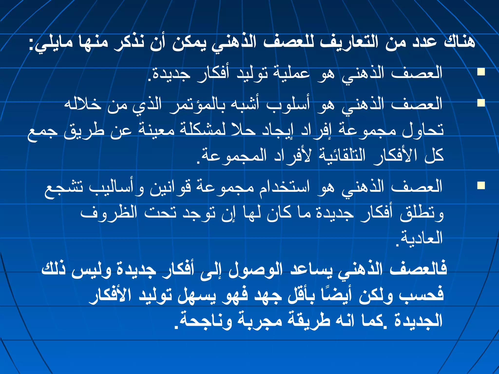 هناك عمدد من التعاريف للعصف الذهني يمكن أن نذكر منها مايلي: 
العصف الذهني هو عملية توليد أفكار جديدة.  
العصف الذهني هو أسلوب أشبه بالمؤتمر الذي من خرلله  
تحاول مجموعة إفرادا إيجادا حل لمشكلة معينة عن طريق جمع 
كل الفكار التلقائية لفرادا المجموعة. 
العصف الذهني هو استخدام مجموعة قوانسين وأساليب تشجع  
وتطلق أفكار جديدة ما كان لها إن توجد تحت الظروف 
العاداية. 
فالعصف الذهني يساعمد الوصول إلى أفكار جديدة وليس ذلك 
فحسب ولكن أيضً“ا بأقل جهد فهو يسهل توليد الفكار 
الجديدة .كما انه طريقة مجربة وناجحة. 
 