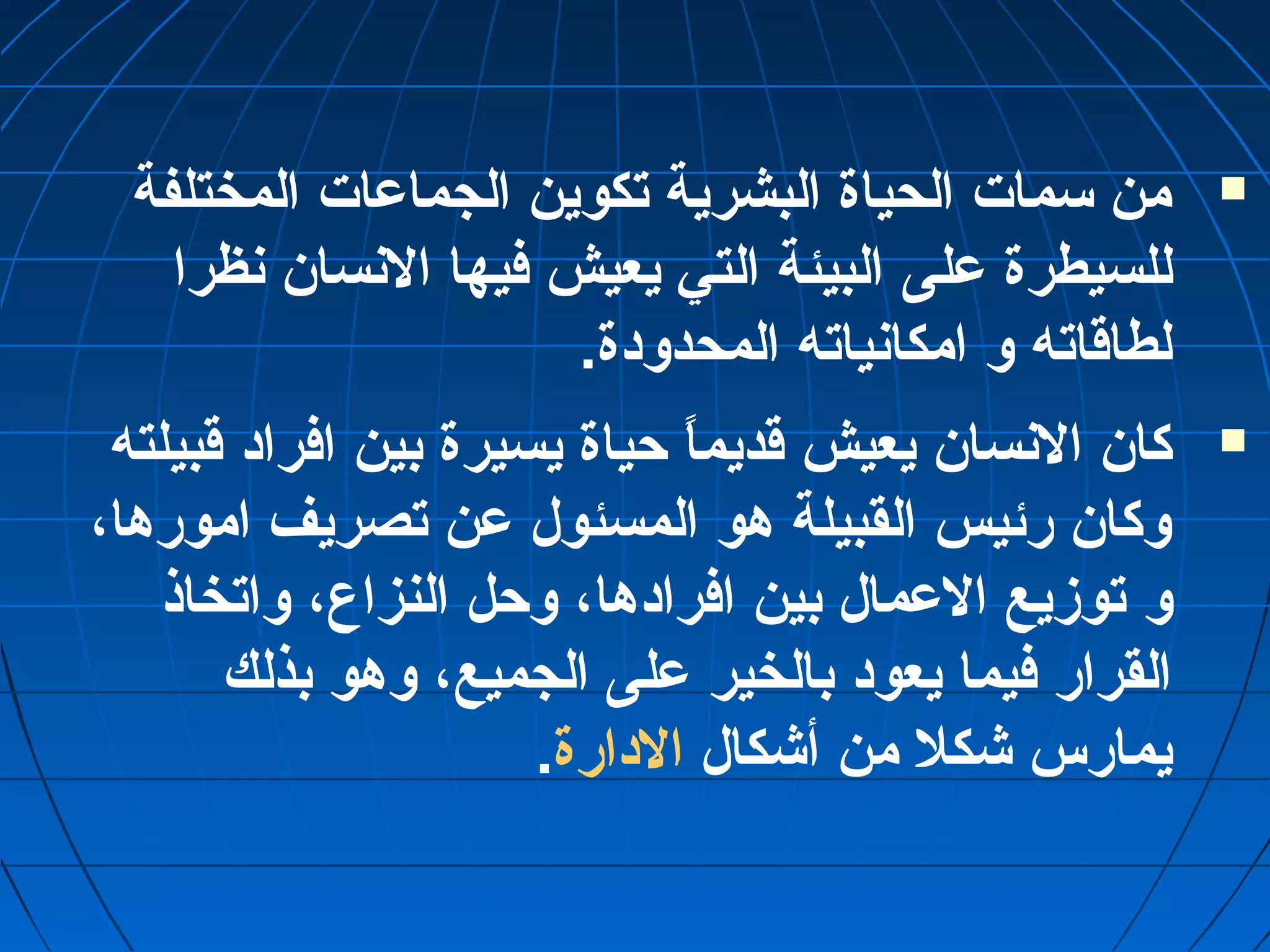من سمات الحياة البشرية تكوين الجماعمات المختلفة  
للسيطرة عملى البيئة التي يعيش فيها النسان نظرا 
لطاقاته و امكانياته المحدودة. 
كان النسان يعيش قديماً“ حياة يسيرة بين افراد قبيلته  
وكان رئيس القبيلة هو المسئول عمن تصريف امورها، 
و توزيع العممال بين افرادها، وحل النزاع، واتخاذ 
القرار فيما يعود بالخير عملى الجميع، وهو بذلك 
يمارس شكل من أشكال الدارة. 
 