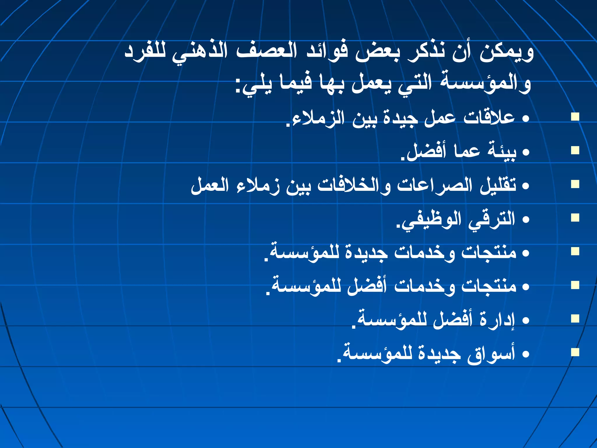 ويمكن أن نذكر بعض فوائد العصف الذهني للفرد 
والمؤسسة التي يعمل بها فيما يلي: 
عملقات عممل جيدة بين الزملء. •  
بيئة عمما أفضل. •  
تقليل الصراعمات والخلفات بين زملء العمل •  
الترقي الوظيفي. •  
منتجات وخدمات جديدة للمؤسسة. •  
منتجات وخدمات أفضل للمؤسسة. •  
إدارة أفضل للمؤسسة. •  
أسواق  جديدة للمؤسسة. •  
 
