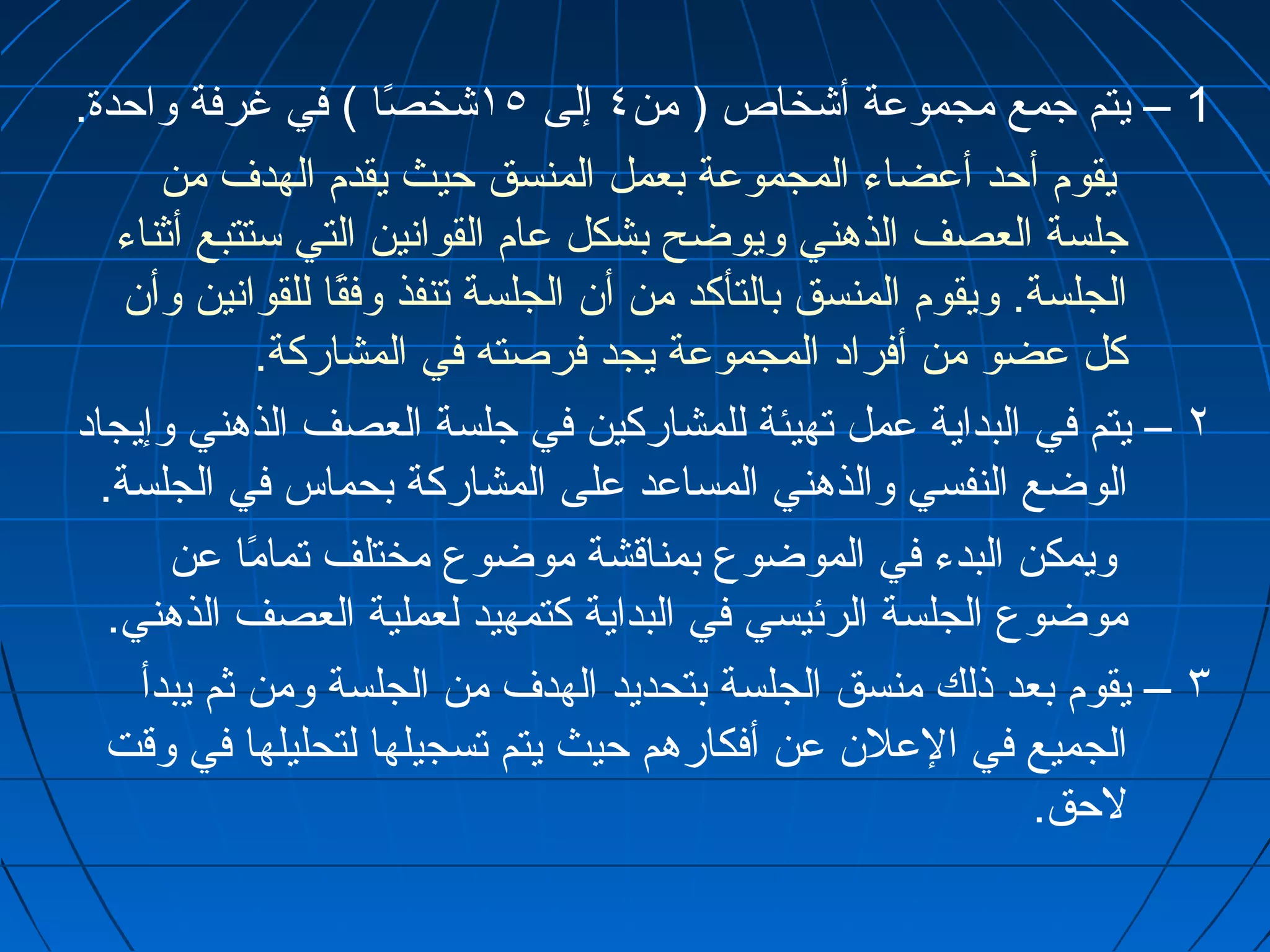 1 – يتم جمع مجموعة أشخاص ( من ٤ إلى ١٥ شخصًاا ) في غرفة واحدة. 
يقوم أحد أعضاء المجموعة بعمل المنسق حيث يقدم الهدف من 
جلسة العصف الذهني ويوضح بشكل عام القوانين التي ستتبع أثناء 
الجلسة. ويقوم المنسق بالتأكد من أن الجلسة تنفذ وفقًاا للقوانين وأن 
كل عضو من أفراد المجموعة يجد فرصته في المشاركة. 
٢ – يتم في البداية عمل تهيئة للمشاركين في جلسة العصف الذهني وإيجاد 
الوضع النفسي والذهني المساعد على المشاركة بحماس في الجلسة. 
ويمكن البدء في الموضوع بمناقشة موضوع مختلف تمامًاا عن 
موضوع الجلسة الرئيسي في البداية كتمهيد لعملية العصف الذهني. 
٣ – يقوم بعد ذلك منسق الجلسة بتحديد الهدف من الجلسة ومن ثم يبدأ 
الجميع في العلن عن أفكارهم حيث يتم تسجيلها لتحليلها في وقت 
لحق. 
 