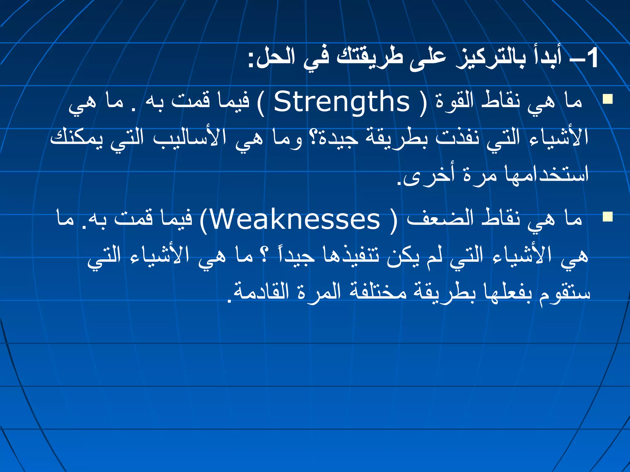 1– أبدأ بالتركيز على طريقتك في الحل: 
فيما قمت به . ما هي ( Strengths ) ما هي نقاط القوة  
الشياء التي نفذت بطريقة جيدة؟ وما هي الساليب التي يمكنك 
استخدامها مرة أخرى. 
فيما قمت به. ما (Weaknesses ) ما هي نقاط الضعف  
هي الشياء التي لم يكن تنفيذها جيداًا ؟ ما هي الشياء التي 
ستقوم بفعلها بطريقة مختلفة المرة القادمة. 
 