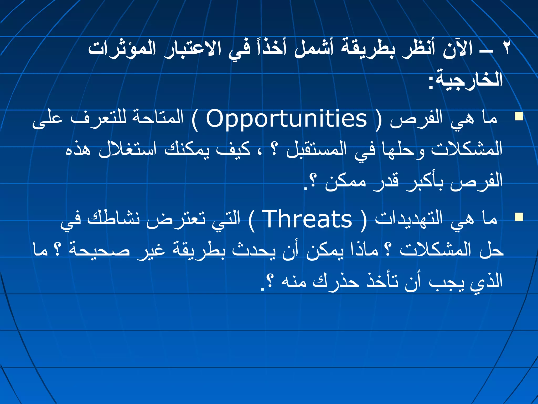 ٢ – الن  أنظر بطريقة أشمل أخذاً  في العتبار المؤثرات 
الخارجية: 
المتاحة للتعرف على ( Opportunities ) ما هي الفرص  
المشكلت وحلها في المستقبل ؟ ، كيف يمكنك استغلل هذه 
الفرص بأكبر قدر ممكن ؟. 
التي تعترض نشاطك في ( Threats ) ما هي التهديدات  
حل المشكلت ؟ ماذا يمكن أن يحدث بطريقة غير صحيحة ؟ ما 
الذي يجب أن تأخذ حذرك منه ؟. 
 
