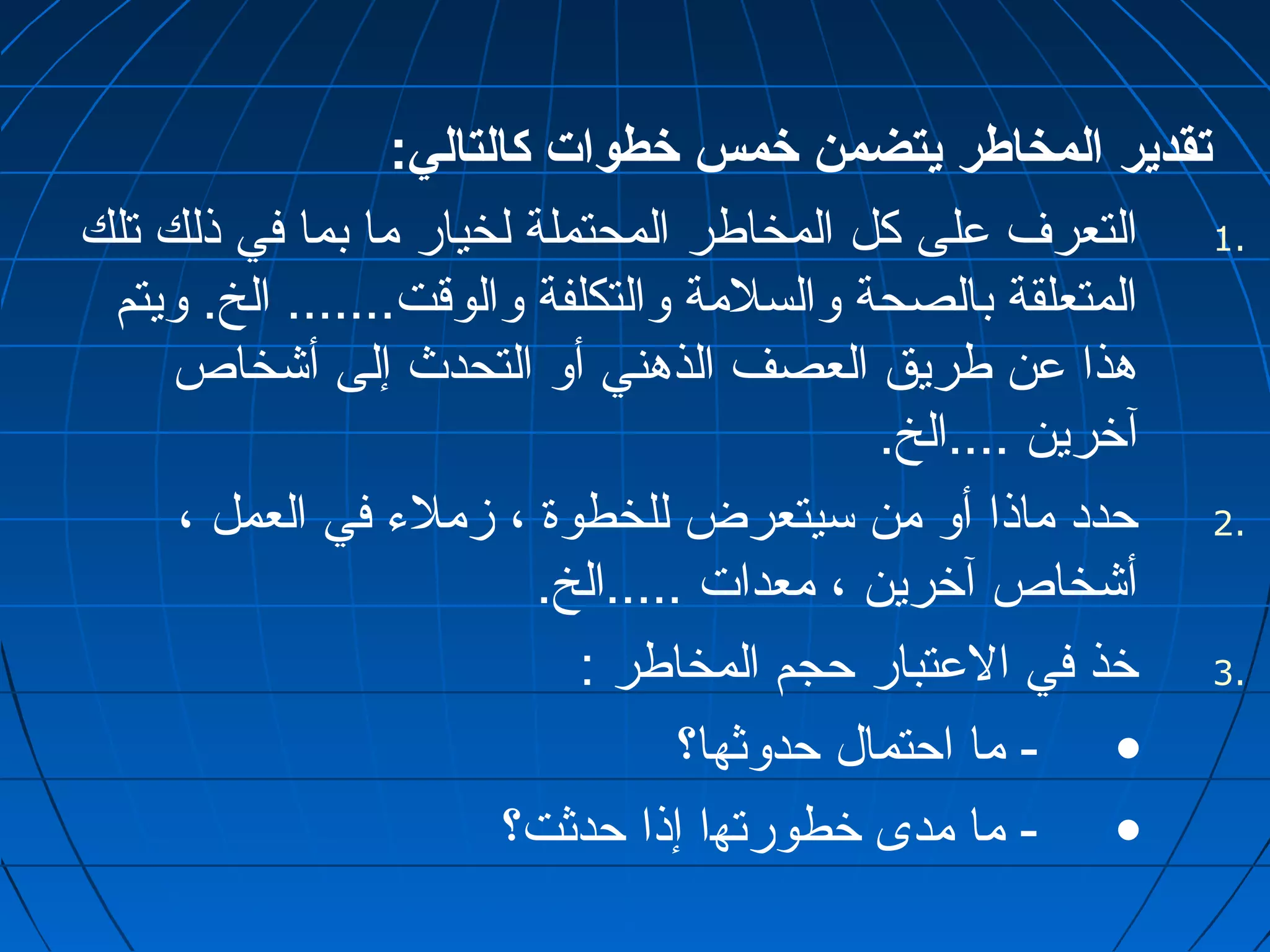 تقدير المخاطر يتضمن خمس خطوات كالتالي: 
1 التعرف على كل المخاطر المحتملة لخيار ما بما في ذلك تلك . 
المتعلقة بالصحة والسلمة والتكلفة والوقت....... الخ. ويتم 
هذا عن طريق العصف الذهني أو التحدث إلى أشخاص 
آخرين ....الخ. 
2 حدد ماذا أو من سيتعرض للخطوة ، زملء في العمل ، . 
أشخاص آخرين ، معدات .....الخ. 
3 خذ في العتبار حجم المخاطر : . 
• - ما احتمال حدوثها؟ 
• - ما مدى خطورتها إذا حدثت؟ 
 