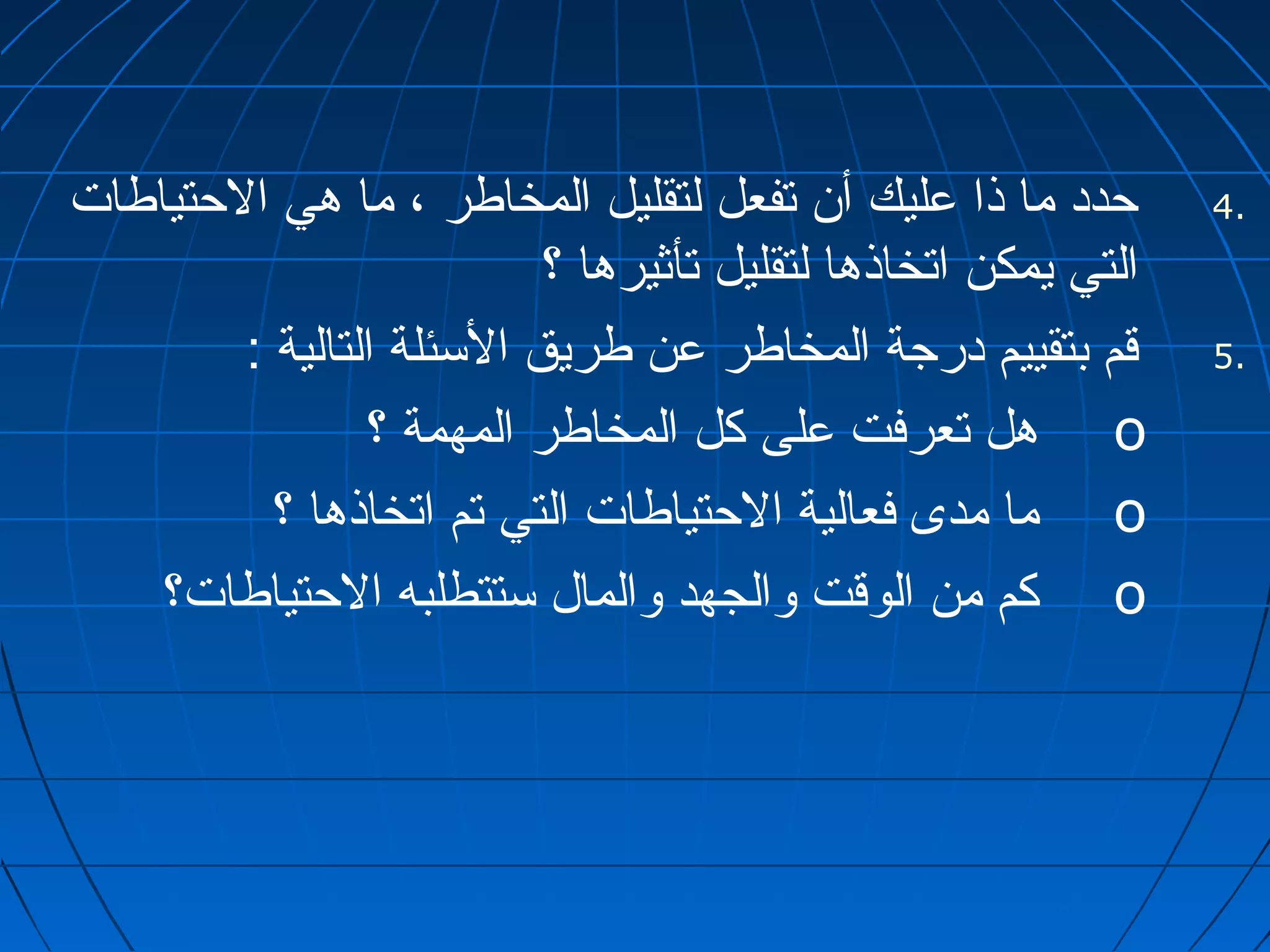 4 حدد ما ذا عليك أن تفعل لتقليل المخاطر ، ما هي الحتياطات . 
التي يمكن اتخاذها لتقليل تأثيرها ؟ 
5 قم بتقييم درجة المخاطر عن طريق السئلة التالية : . 
هل تعرفت على كل المخاطر المهمة ؟ o 
ما مدى فعالية الحتياطات التي تم اتخاذها ؟ o 
كم من الوقت والجهد والمال ستتطلبه الحتياطات؟ o 
 