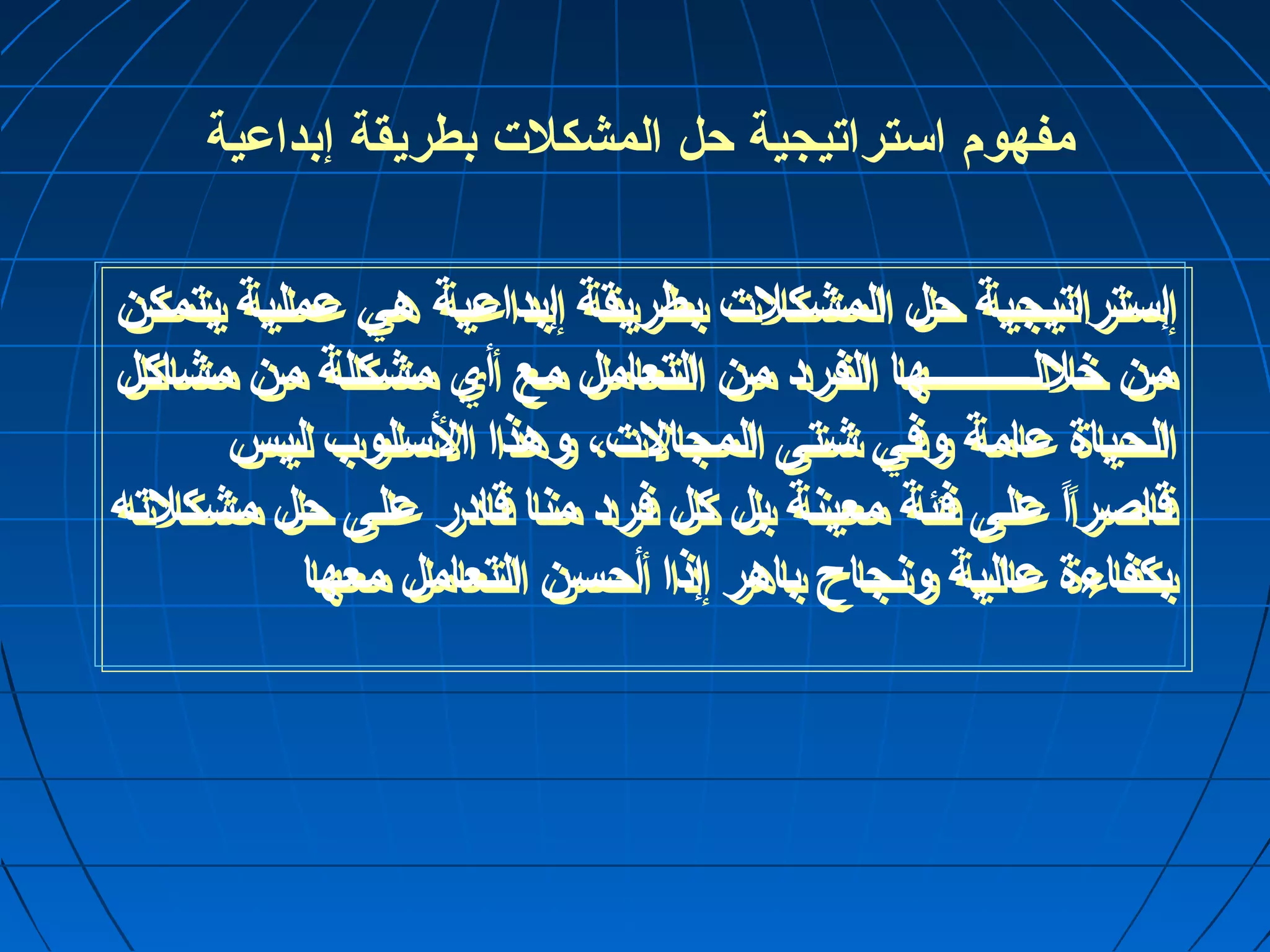 مفهوم استراتيجية حرل المشكلت بطريقة إبداعية 
إستراتيجية حرل المشكلت بطريقة إبداعية هي عملية يتمكن 
من خللـــــــــها الفرد من التعامل مع أي مشكلة من مشاكل 
الحياة عامة ولفي شتى المجالت، ولهذا السلوب ليس 
قاصراً  على فئة معينة بل كل فرد منا قادر على حرل مشكلته 
بكفاءة عالية ولنجاح باهر إذا أحرسن التعامل معها 
 