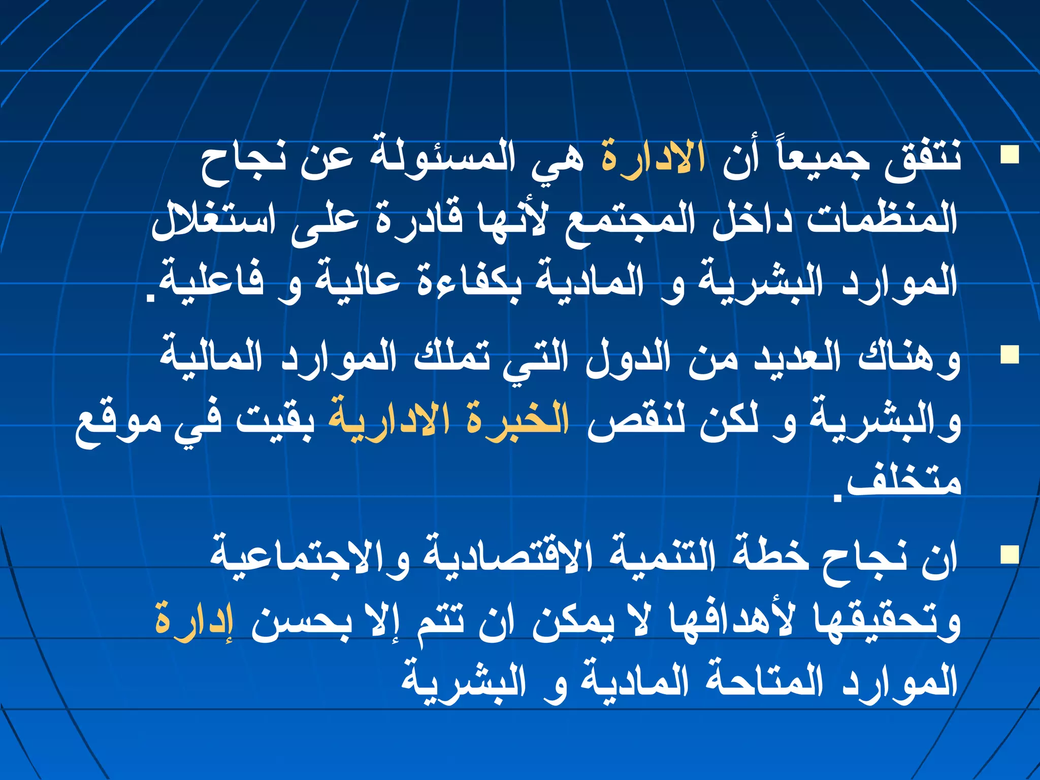 نتفق جميعاً“ أن الدارة هي المسئولة عمن نجاح  
المنظمات داخل المجتمع لنها قادرة عملى استغلل 
الموارد البشرية و المادية بكفاءة عمالية و فاعملية. 
وهناك العديد من الدول التي تملك الموارد المالية  
والبشرية و لكن لنقص الخبرة الدارية بقيت في موقع 
متخلف. 
ان نجاح خطة التنمية القتصادية والجتماعمية  
وتحقيقها لهدافها ل يمكن ان تتم إل بحسن إدارة 
الموارد المتاحة المادية و البشرية 
 