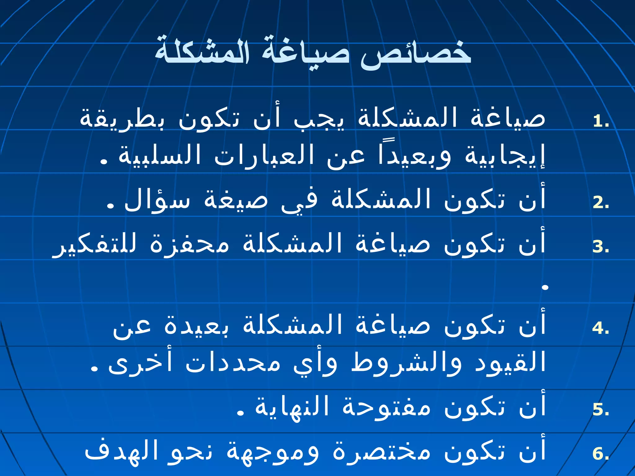 خصائص صياغة المشكلة 
1 صياغة المشكلة يجب أن تكون بطريقة . 
إيجابية وبعيدا عن العبارات السلبية . 
2 أن تكون المشكلة في صيغة سؤال . . 
3 أن تكون صياغة المشكلة محفزة للتفكير . 
. 
4 أن تكون صياغة المشكلة بعيدة عن . 
القيود والشروط وأي محددات أخرى . 
5 أن تكون مفتوحة النهاية . . 
6 أن تكون مختصرة وموجهة نحو الهدف . 
وسهلة الفهم وتساعد على توليد 
 