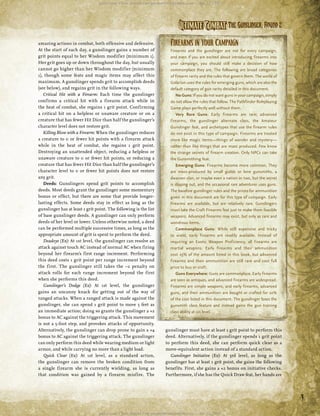 487394
487394




                                           paizo.com, Chris Arnold <mr.gnome0tron@yahoo.com>, Apr 22, 2011




                                                                                    Ultimate Combat The Gunslinger, Round 2
          amazing actions in combat, both offensive and defensive.             Firearms in Your Campaign
          At the start of each day, a gunslinger gains a number of             Firearms and the gunslinger are not for every campaign,
          grit points equal to her Wisdom modif ier (minimum 1).               and even if you are excited about introducing firearms into
          Her grit goes up or down throughout the day, but usually             your campaign, you should still make a decision of how
          cannot go higher than her Wisdom modif ier (minimum                  commonplace they are. The following are broad categories
          1), though some feats and magic items may affect this                of firearm rarity and the rules that govern them. The world of
          maximum. A gunslinger spends grit to accomplish deeds                Golarion uses the rules for emerging guns, which are also the
          (see below), and regains grit in the following ways.                 default category of gun rarity detailed in this document.
             Critical Hit with a Firearm: Each time the gunslinger                 No Guns: If you do not want guns in your campaign, simply
          confirms a critical hit with a firearm attack while in               do not allow the rules that follow. The Pathfinder Roleplaying
          the heat of combat, she regains 1 grit point. Confirming             Game plays perfectly well without them.
          a critical hit on a helpless or unaware creature or on a                 Very Rare Guns: Early firearms are rare; advanced
          creature that has fewer Hit Dice than half the gunslinger’s          firearms, the gunslinger alternate class, the Amateur
          character level does not restore grit.                               Gunslinger feat, and archetypes that use the firearm rules
             Killing Blow with a Firearm: When the gunslinger reduces          do not exist in this type of campaign. Firearms are treated
          a creature to 0 or fewer hit points with a firearm attack            more like magic items—things of wonder and mystery—
          while in the heat of combat, she regains 1 grit point.               rather than like things that are mass produced. Few know
          Destroying an unattended object, reducing a helpless or              the strange secrets of firearm creation. Only NPCs can take
          unaware creature to 0 or fewer hit points, or reducing a             the Gunsmithing feat.
          creature that has fewer Hit Dice than half the gunslinger’s              Emerging Guns: Firearms become more common. They
          character level to 0 or fewer hit points does not restore            are mass-produced by small guilds or lone gunsmiths, a
          any grit.                                                            dwarven clan, or maybe even a nation or two, but the secret
             Deeds: Gunslingers spend grit points to accomplish                is slipping out, and the occasional rare adventurer uses guns.
          deeds. Most deeds grant the gunslinger some momentary                The baseline gunslinger rules and the prices for ammunition
          bonus or effect, but there are some that provide longer-             given in this document are for this type of campaign. Early
          lasting effects. Some deeds stay in effect as long as the            firearms are available, but are relatively rare. Gunslingers
          gunslinger has at least 1 grit point. The following is the list      must take the Craft Firearms feat just to make them feasible
1488808                                                                                                                                             487394




          of base gunslinger deeds. A gunslinger can only perform              weapons. Advanced firearms may exist, but only as rare and
          deeds of her level or lower. Unless otherwise noted, a deed          wondrous items.
          can be performed multiple successive times, as long as the               Commonplace Guns: While still expensive and tricky
          appropriate amount of grit is spent to perform the deed.             to wield, early firearms are readily available. Instead of
             Deadeye (Ex): At 1st level, the gunslinger can resolve an         requiring an Exotic Weapon Proficiency, all firearms are
          attack against touch AC instead of normal AC when firing             martial weapons. Early firearms and their ammunition
          beyond her firearm’s first range increment. Performing               cost 25% of the amount listed in this book, but advanced
          this deed costs 1 grit point per range increment beyond              firearms and their ammunition are still rare and cost full
          the f irst. The gunslinger still takes the –2 penalty on             price to buy or craft.
          attack rolls for each range increment beyond the f irst                  Guns Everywhere: Guns are commonplace. Early firearms
          when she performs this deed.                                         are seen as antiques, and advanced firearms are widespread.
             Gunslinger’s Dodge (Ex): At 1st level, the gunslinger             Firearms are simple weapons, and early firearms, advanced
          gains an uncanny knack for getting out of the way of                 guns, and their ammunition are bought or crafted for 10%
          ranged attacks. When a ranged attack is made against the             of the cost listed in this document. The gunslinger loses the
          gunslinger, she can spend 1 grit point to move 5 feet as             gunsmith class feature and instead gains the gun training
          an immediate action; doing so grants the gunslinger a +2             class ability at 1st level.
          bonus to AC against the triggering attack. This movement
          is not a 5-foot step, and provokes attacks of opportunity.
          Alternatively, the gunslinger can drop prone to gain a +4          gunslinger must have at least 1 grit point to perform this
          bonus to AC against the triggering attack. The gunslinger          deed. Alternatively, if the gunslinger spends 1 grit point
          can only perform this deed while wearing medium or light           to perform this deed, she can perform quick clear as a
          armor, and while carrying no more than a light load.               move-equivalent action instead of a standard action.
             Quick Clear (Ex): At 1st level, as a standard action,              Gunslinger Initiative (Ex): At 3rd level, as long as the
          the gunslinger can remove the broken condition from                gunslinger has at least 1 grit point, she gains the following
          a single f irearm she is currently wielding, as long as            benefits. First, she gains a +2 bonus on initiative checks.
          that condition was gained by a f irearm misf ire. The              Furthermore, if she has the Quick Draw feat, her hands are




                                                                                                                                                3
1488808
                                           paizo.com, Chris Arnold <mr.gnome0tron@yahoo.com>, Apr 22, 2011                                          1488808
 