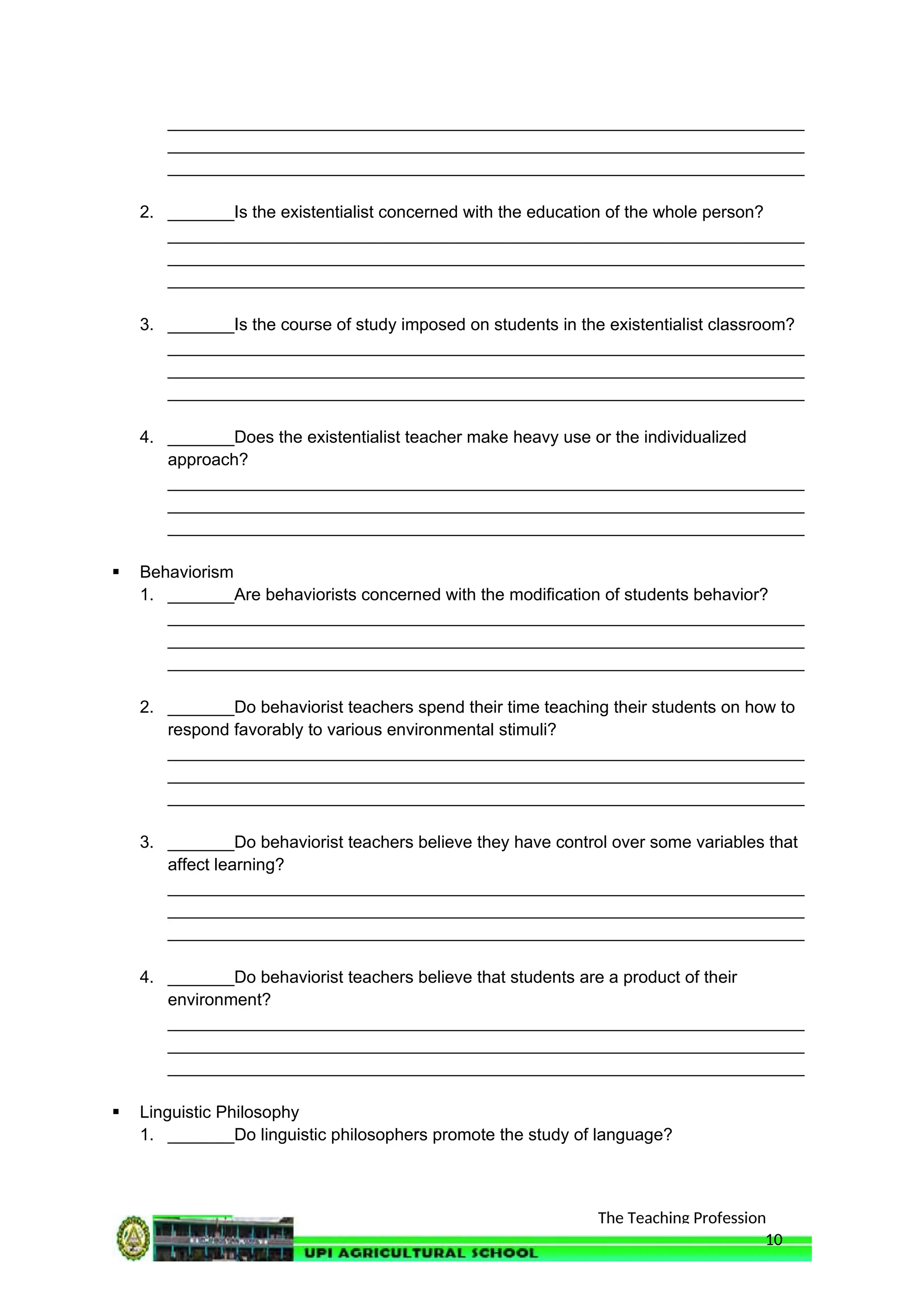 The Teaching Profession
___________________________________________________________________
___________________________________________________________________
___________________________________________________________________
2. _______Is the existentialist concerned with the education of the whole person?
___________________________________________________________________
___________________________________________________________________
___________________________________________________________________
3. _______Is the course of study imposed on students in the existentialist classroom?
___________________________________________________________________
___________________________________________________________________
___________________________________________________________________
4. _______Does the existentialist teacher make heavy use or the individualized
approach?
___________________________________________________________________
___________________________________________________________________
___________________________________________________________________
 Behaviorism
1. _______Are behaviorists concerned with the modification of students behavior?
___________________________________________________________________
___________________________________________________________________
___________________________________________________________________
2. _______Do behaviorist teachers spend their time teaching their students on how to
respond favorably to various environmental stimuli?
___________________________________________________________________
___________________________________________________________________
___________________________________________________________________
3. _______Do behaviorist teachers believe they have control over some variables that
affect learning?
___________________________________________________________________
___________________________________________________________________
___________________________________________________________________
4. _______Do behaviorist teachers believe that students are a product of their
environment?
___________________________________________________________________
___________________________________________________________________
___________________________________________________________________
 Linguistic Philosophy
1. _______Do linguistic philosophers promote the study of language?
10
 