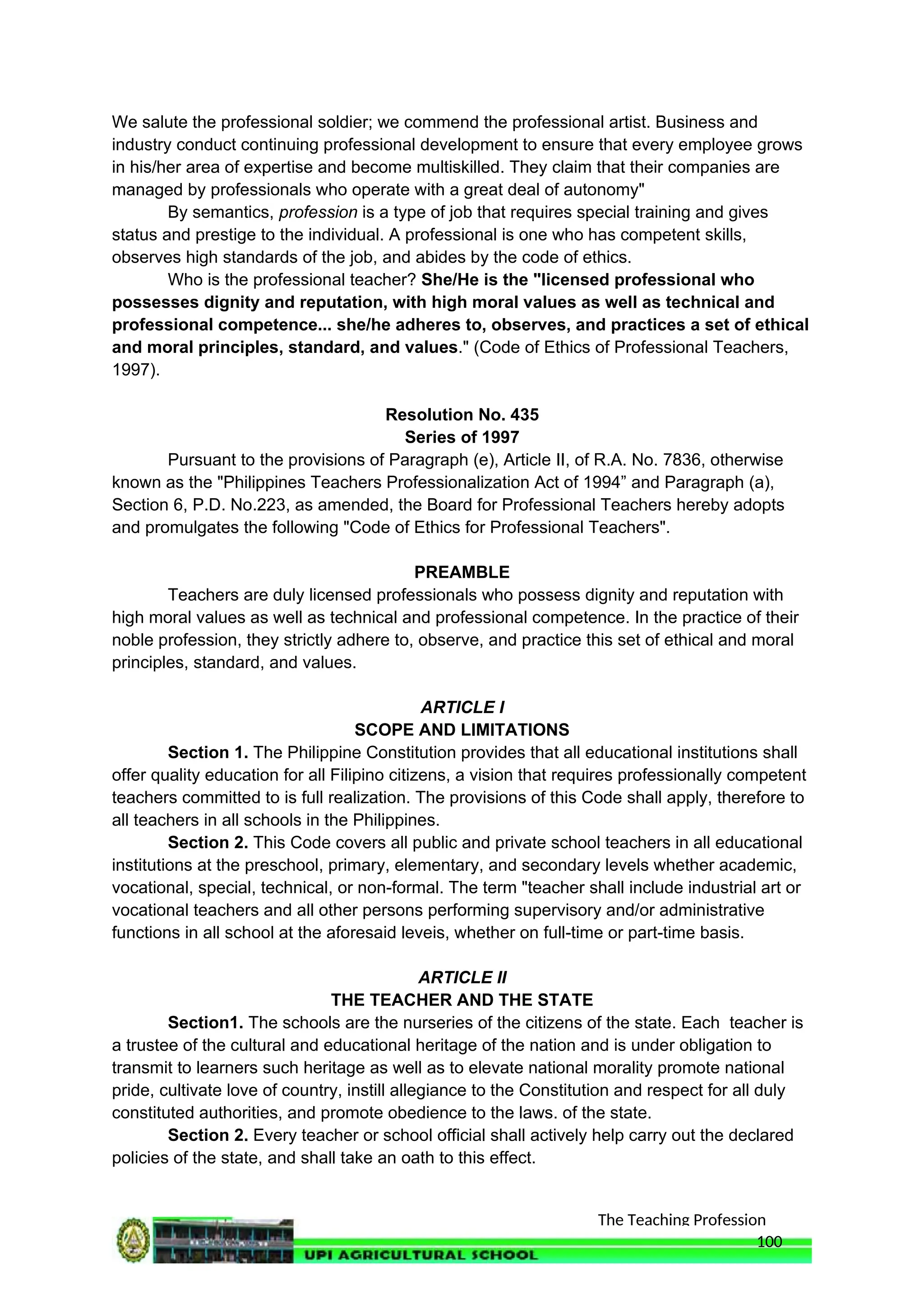 The Teaching Profession
We salute the professional soldier; we commend the professional artist. Business and
industry conduct continuing professional development to ensure that every employee grows
in his/her area of expertise and become multiskilled. They claim that their companies are
managed by professionals who operate with a great deal of autonomy"
By semantics, profession is a type of job that requires special training and gives
status and prestige to the individual. A professional is one who has competent skills,
observes high standards of the job, and abides by the code of ethics.
Who is the professional teacher? She/He is the "licensed professional who
possesses dignity and reputation, with high moral values as well as technical and
professional competence... she/he adheres to, observes, and practices a set of ethical
and moral principles, standard, and values." (Code of Ethics of Professional Teachers,
1997).
Resolution No. 435
Series of 1997
Pursuant to the provisions of Paragraph (e), Article II, of R.A. No. 7836, otherwise
known as the "Philippines Teachers Professionalization Act of 1994” and Paragraph (a),
Section 6, P.D. No.223, as amended, the Board for Professional Teachers hereby adopts
and promulgates the following "Code of Ethics for Professional Teachers".
PREAMBLE
Teachers are duly licensed professionals who possess dignity and reputation with
high moral values as well as technical and professional competence. In the practice of their
noble profession, they strictly adhere to, observe, and practice this set of ethical and moral
principles, standard, and values.
ARTICLE I
SCOPE AND LIMITATIONS
Section 1. The Philippine Constitution provides that all educational institutions shall
offer quality education for all Filipino citizens, a vision that requires professionally competent
teachers committed to is full realization. The provisions of this Code shall apply, therefore to
all teachers in all schools in the Philippines.
Section 2. This Code covers all public and private school teachers in all educational
institutions at the preschool, primary, elementary, and secondary levels whether academic,
vocational, special, technical, or non-formal. The term "teacher shall include industrial art or
vocational teachers and all other persons performing supervisory and/or administrative
functions in all school at the aforesaid leveis, whether on full-time or part-time basis.
ARTICLE II
THE TEACHER AND THE STATE
Section1. The schools are the nurseries of the citizens of the state. Each teacher is
a trustee of the cultural and educational heritage of the nation and is under obligation to
transmit to learners such heritage as well as to elevate national morality promote national
pride, cultivate love of country, instill allegiance to the Constitution and respect for all duly
constituted authorities, and promote obedience to the laws. of the state.
Section 2. Every teacher or school official shall actively help carry out the declared
policies of the state, and shall take an oath to this effect.
100
 