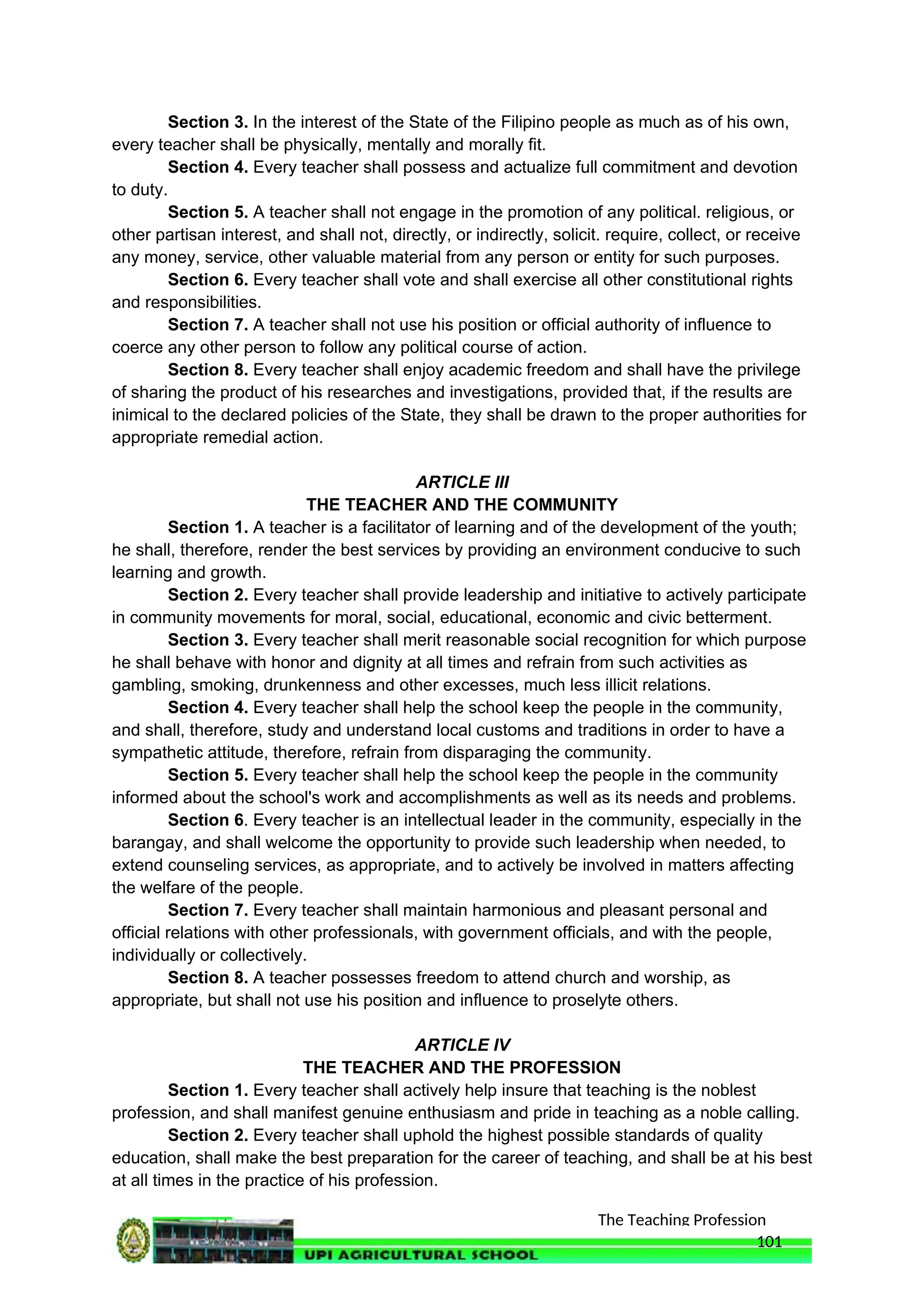 The Teaching Profession
Section 3. In the interest of the State of the Filipino people as much as of his own,
every teacher shall be physically, mentally and morally fit.
Section 4. Every teacher shall possess and actualize full commitment and devotion
to duty.
Section 5. A teacher shall not engage in the promotion of any political. religious, or
other partisan interest, and shall not, directly, or indirectly, solicit. require, collect, or receive
any money, service, other valuable material from any person or entity for such purposes.
Section 6. Every teacher shall vote and shall exercise all other constitutional rights
and responsibilities.
Section 7. A teacher shall not use his position or official authority of influence to
coerce any other person to follow any political course of action.
Section 8. Every teacher shall enjoy academic freedom and shall have the privilege
of sharing the product of his researches and investigations, provided that, if the results are
inimical to the declared policies of the State, they shall be drawn to the proper authorities for
appropriate remedial action.
ARTICLE III
THE TEACHER AND THE COMMUNITY
Section 1. A teacher is a facilitator of learning and of the development of the youth;
he shall, therefore, render the best services by providing an environment conducive to such
learning and growth.
Section 2. Every teacher shall provide leadership and initiative to actively participate
in community movements for moral, social, educational, economic and civic betterment.
Section 3. Every teacher shall merit reasonable social recognition for which purpose
he shall behave with honor and dignity at all times and refrain from such activities as
gambling, smoking, drunkenness and other excesses, much less illicit relations.
Section 4. Every teacher shall help the school keep the people in the community,
and shall, therefore, study and understand local customs and traditions in order to have a
sympathetic attitude, therefore, refrain from disparaging the community.
Section 5. Every teacher shall help the school keep the people in the community
informed about the school's work and accomplishments as well as its needs and problems.
Section 6. Every teacher is an intellectual leader in the community, especially in the
barangay, and shall welcome the opportunity to provide such leadership when needed, to
extend counseling services, as appropriate, and to actively be involved in matters affecting
the welfare of the people.
Section 7. Every teacher shall maintain harmonious and pleasant personal and
official relations with other professionals, with government officials, and with the people,
individually or collectively.
Section 8. A teacher possesses freedom to attend church and worship, as
appropriate, but shall not use his position and influence to proselyte others.
ARTICLE IV
THE TEACHER AND THE PROFESSION
Section 1. Every teacher shall actively help insure that teaching is the noblest
profession, and shall manifest genuine enthusiasm and pride in teaching as a noble calling.
Section 2. Every teacher shall uphold the highest possible standards of quality
education, shall make the best preparation for the career of teaching, and shall be at his best
at all times in the practice of his profession.
101
 