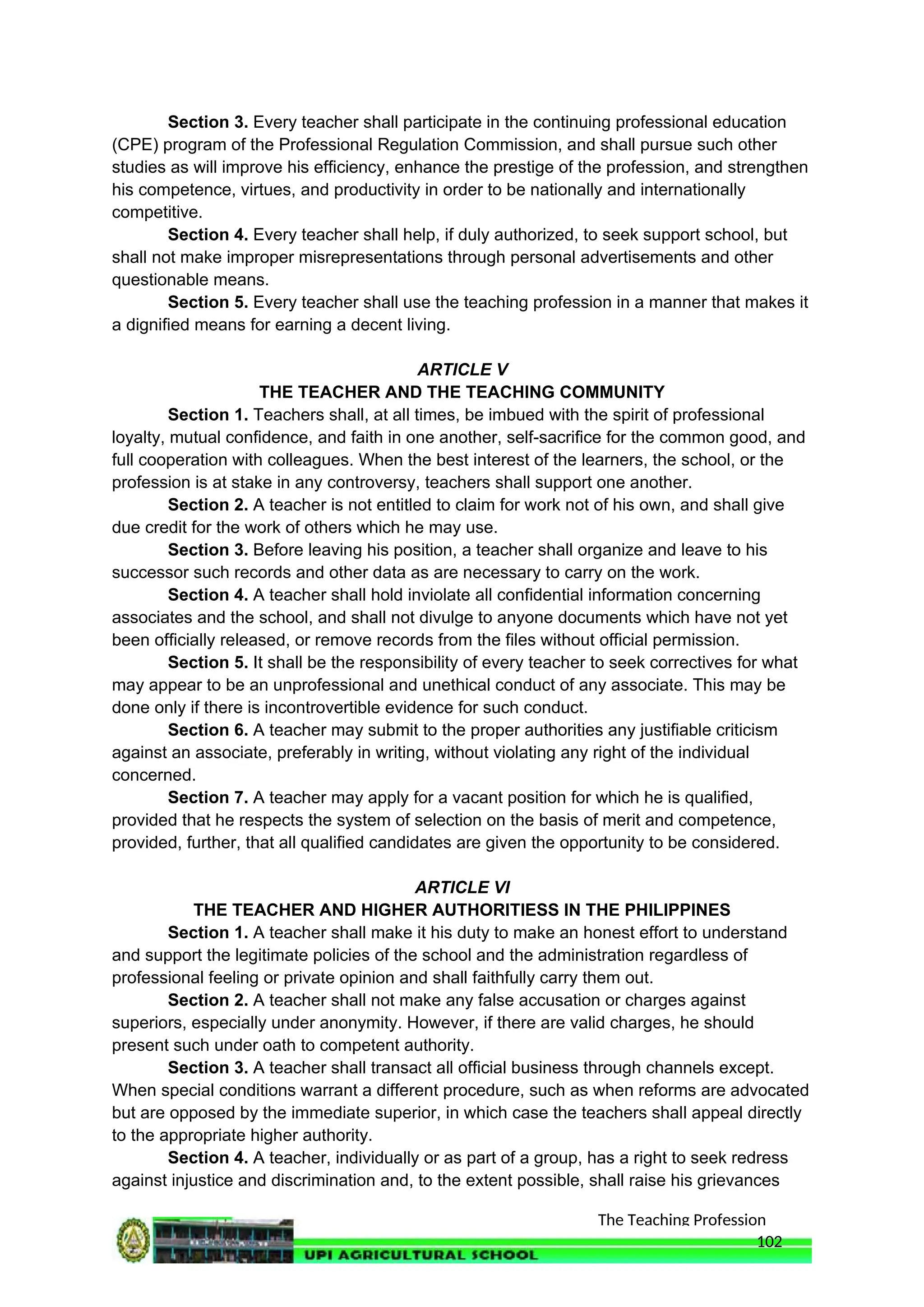 The Teaching Profession
Section 3. Every teacher shall participate in the continuing professional education
(CPE) program of the Professional Regulation Commission, and shall pursue such other
studies as will improve his efficiency, enhance the prestige of the profession, and strengthen
his competence, virtues, and productivity in order to be nationally and internationally
competitive.
Section 4. Every teacher shall help, if duly authorized, to seek support school, but
shall not make improper misrepresentations through personal advertisements and other
questionable means.
Section 5. Every teacher shall use the teaching profession in a manner that makes it
a dignified means for earning a decent living.
ARTICLE V
THE TEACHER AND THE TEACHING COMMUNITY
Section 1. Teachers shall, at all times, be imbued with the spirit of professional
loyalty, mutual confidence, and faith in one another, self-sacrifice for the common good, and
full cooperation with colleagues. When the best interest of the learners, the school, or the
profession is at stake in any controversy, teachers shall support one another.
Section 2. A teacher is not entitled to claim for work not of his own, and shall give
due credit for the work of others which he may use.
Section 3. Before leaving his position, a teacher shall organize and leave to his
successor such records and other data as are necessary to carry on the work.
Section 4. A teacher shall hold inviolate all confidential information concerning
associates and the school, and shall not divulge to anyone documents which have not yet
been officially released, or remove records from the files without official permission.
Section 5. It shall be the responsibility of every teacher to seek correctives for what
may appear to be an unprofessional and unethical conduct of any associate. This may be
done only if there is incontrovertible evidence for such conduct.
Section 6. A teacher may submit to the proper authorities any justifiable criticism
against an associate, preferably in writing, without violating any right of the individual
concerned.
Section 7. A teacher may apply for a vacant position for which he is qualified,
provided that he respects the system of selection on the basis of merit and competence,
provided, further, that all qualified candidates are given the opportunity to be considered.
ARTICLE VI
THE TEACHER AND HIGHER AUTHORITIESS IN THE PHILIPPINES
Section 1. A teacher shall make it his duty to make an honest effort to understand
and support the legitimate policies of the school and the administration regardless of
professional feeling or private opinion and shall faithfully carry them out.
Section 2. A teacher shall not make any false accusation or charges against
superiors, especially under anonymity. However, if there are valid charges, he should
present such under oath to competent authority.
Section 3. A teacher shall transact all official business through channels except.
When special conditions warrant a different procedure, such as when reforms are advocated
but are opposed by the immediate superior, in which case the teachers shall appeal directly
to the appropriate higher authority.
Section 4. A teacher, individually or as part of a group, has a right to seek redress
against injustice and discrimination and, to the extent possible, shall raise his grievances
102
 