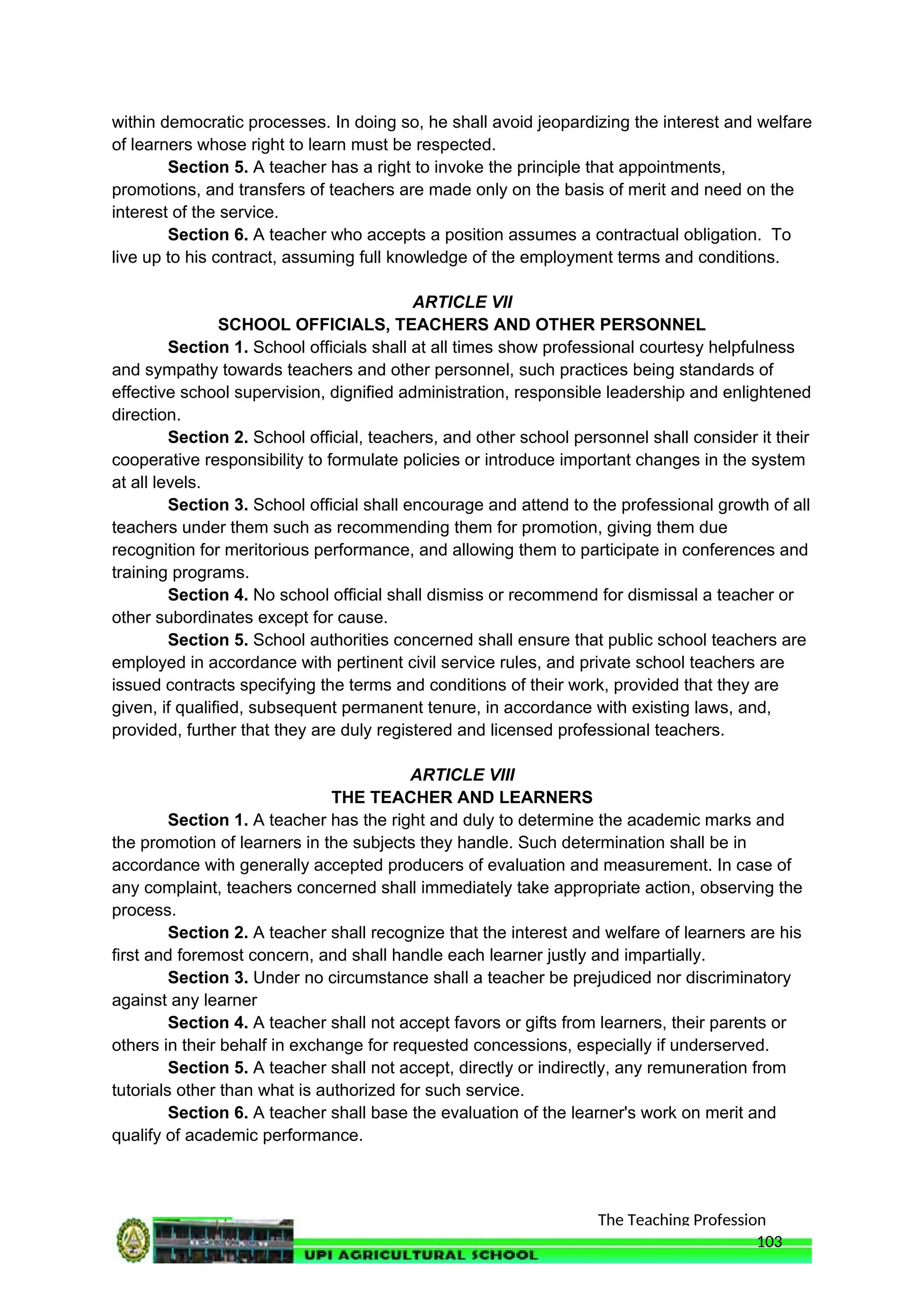 The Teaching Profession
within democratic processes. In doing so, he shall avoid jeopardizing the interest and welfare
of learners whose right to learn must be respected.
Section 5. A teacher has a right to invoke the principle that appointments,
promotions, and transfers of teachers are made only on the basis of merit and need on the
interest of the service.
Section 6. A teacher who accepts a position assumes a contractual obligation. To
live up to his contract, assuming full knowledge of the employment terms and conditions.
ARTICLE VII
SCHOOL OFFICIALS, TEACHERS AND OTHER PERSONNEL
Section 1. School officials shall at all times show professional courtesy helpfulness
and sympathy towards teachers and other personnel, such practices being standards of
effective school supervision, dignified administration, responsible leadership and enlightened
direction.
Section 2. School official, teachers, and other school personnel shall consider it their
cooperative responsibility to formulate policies or introduce important changes in the system
at all levels.
Section 3. School official shall encourage and attend to the professional growth of all
teachers under them such as recommending them for promotion, giving them due
recognition for meritorious performance, and allowing them to participate in conferences and
training programs.
Section 4. No school official shall dismiss or recommend for dismissal a teacher or
other subordinates except for cause.
Section 5. School authorities concerned shall ensure that public school teachers are
employed in accordance with pertinent civil service rules, and private school teachers are
issued contracts specifying the terms and conditions of their work, provided that they are
given, if qualified, subsequent permanent tenure, in accordance with existing laws, and,
provided, further that they are duly registered and licensed professional teachers.
ARTICLE VIII
THE TEACHER AND LEARNERS
Section 1. A teacher has the right and duly to determine the academic marks and
the promotion of learners in the subjects they handle. Such determination shall be in
accordance with generally accepted producers of evaluation and measurement. In case of
any complaint, teachers concerned shall immediately take appropriate action, observing the
process.
Section 2. A teacher shall recognize that the interest and welfare of learners are his
first and foremost concern, and shall handle each learner justly and impartially.
Section 3. Under no circumstance shall a teacher be prejudiced nor discriminatory
against any learner
Section 4. A teacher shall not accept favors or gifts from learners, their parents or
others in their behalf in exchange for requested concessions, especially if underserved.
Section 5. A teacher shall not accept, directly or indirectly, any remuneration from
tutorials other than what is authorized for such service.
Section 6. A teacher shall base the evaluation of the learner's work on merit and
qualify of academic performance.
103
 