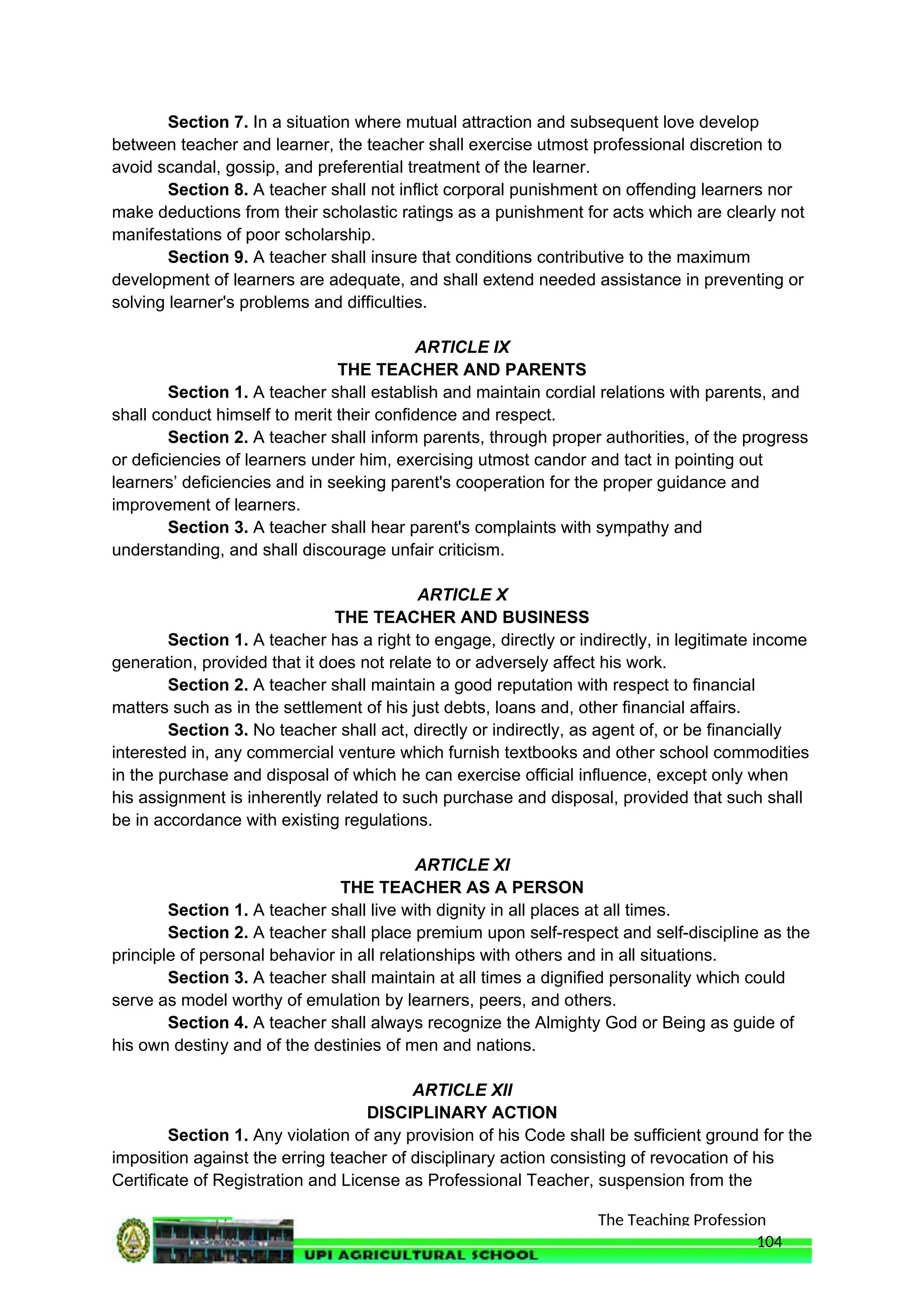 The Teaching Profession
Section 7. In a situation where mutual attraction and subsequent love develop
between teacher and learner, the teacher shall exercise utmost professional discretion to
avoid scandal, gossip, and preferential treatment of the learner.
Section 8. A teacher shall not inflict corporal punishment on offending learners nor
make deductions from their scholastic ratings as a punishment for acts which are clearly not
manifestations of poor scholarship.
Section 9. A teacher shall insure that conditions contributive to the maximum
development of learners are adequate, and shall extend needed assistance in preventing or
solving learner's problems and difficulties.
ARTICLE IX
THE TEACHER AND PARENTS
Section 1. A teacher shall establish and maintain cordial relations with parents, and
shall conduct himself to merit their confidence and respect.
Section 2. A teacher shall inform parents, through proper authorities, of the progress
or deficiencies of learners under him, exercising utmost candor and tact in pointing out
learners’ deficiencies and in seeking parent's cooperation for the proper guidance and
improvement of learners.
Section 3. A teacher shall hear parent's complaints with sympathy and
understanding, and shall discourage unfair criticism.
ARTICLE X
THE TEACHER AND BUSINESS
Section 1. A teacher has a right to engage, directly or indirectly, in legitimate income
generation, provided that it does not relate to or adversely affect his work.
Section 2. A teacher shall maintain a good reputation with respect to financial
matters such as in the settlement of his just debts, loans and, other financial affairs.
Section 3. No teacher shall act, directly or indirectly, as agent of, or be financially
interested in, any commercial venture which furnish textbooks and other school commodities
in the purchase and disposal of which he can exercise official influence, except only when
his assignment is inherently related to such purchase and disposal, provided that such shall
be in accordance with existing regulations.
ARTICLE XI
THE TEACHER AS A PERSON
Section 1. A teacher shall live with dignity in all places at all times.
Section 2. A teacher shall place premium upon self-respect and self-discipline as the
principle of personal behavior in all relationships with others and in all situations.
Section 3. A teacher shall maintain at all times a dignified personality which could
serve as model worthy of emulation by learners, peers, and others.
Section 4. A teacher shall always recognize the Almighty God or Being as guide of
his own destiny and of the destinies of men and nations.
ARTICLE XII
DISCIPLINARY ACTION
Section 1. Any violation of any provision of his Code shall be sufficient ground for the
imposition against the erring teacher of disciplinary action consisting of revocation of his
Certificate of Registration and License as Professional Teacher, suspension from the
104
 