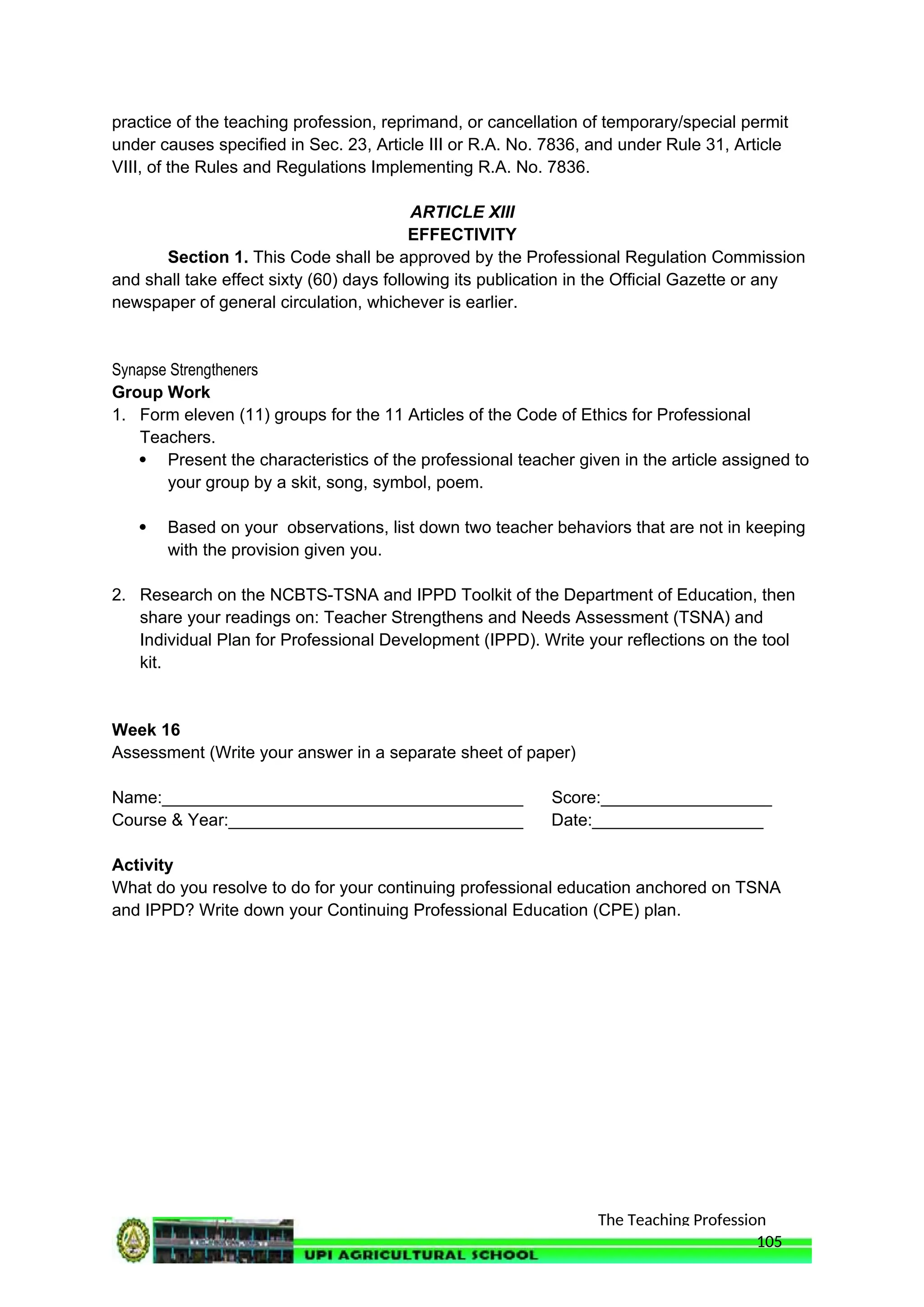 The Teaching Profession
practice of the teaching profession, reprimand, or cancellation of temporary/special permit
under causes specified in Sec. 23, Article III or R.A. No. 7836, and under Rule 31, Article
VIII, of the Rules and Regulations Implementing R.A. No. 7836.
ARTICLE XIII
EFFECTIVITY
Section 1. This Code shall be approved by the Professional Regulation Commission
and shall take effect sixty (60) days following its publication in the Official Gazette or any
newspaper of general circulation, whichever is earlier.
Synapse Strengtheners
Group Work
1. Form eleven (11) groups for the 11 Articles of the Code of Ethics for Professional
Teachers.
 Present the characteristics of the professional teacher given in the article assigned to
your group by a skit, song, symbol, poem.
 Based on your observations, list down two teacher behaviors that are not in keeping
with the provision given you.
2. Research on the NCBTS-TSNA and IPPD Toolkit of the Department of Education, then
share your readings on: Teacher Strengthens and Needs Assessment (TSNA) and
Individual Plan for Professional Development (IPPD). Write your reflections on the tool
kit.
Week 16
Assessment (Write your answer in a separate sheet of paper)
Name:______________________________________ Score:__________________
Course & Year:_______________________________ Date:__________________
Activity
What do you resolve to do for your continuing professional education anchored on TSNA
and IPPD? Write down your Continuing Professional Education (CPE) plan.
105
 