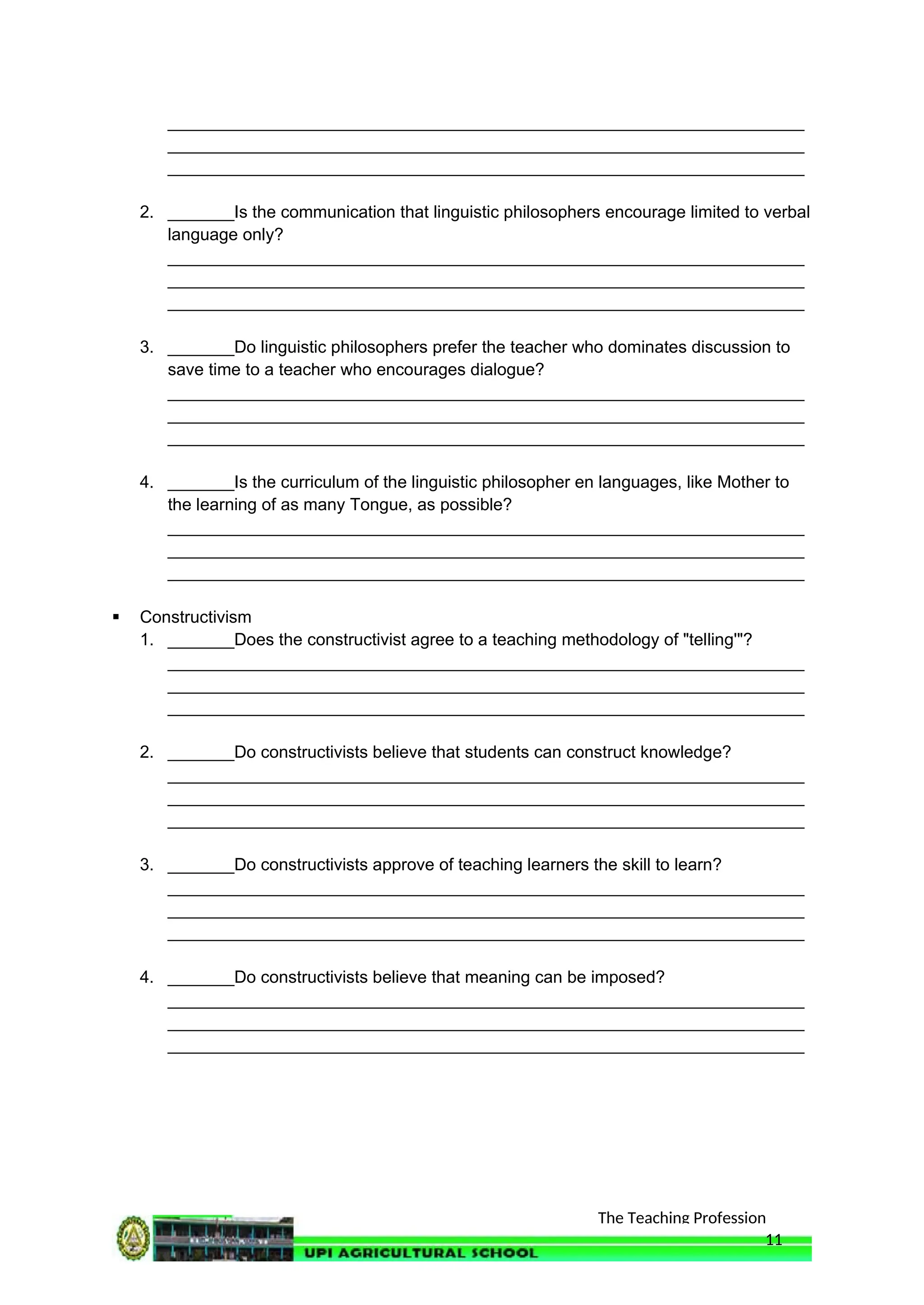 The Teaching Profession
___________________________________________________________________
___________________________________________________________________
___________________________________________________________________
2. _______Is the communication that linguistic philosophers encourage limited to verbal
language only?
___________________________________________________________________
___________________________________________________________________
___________________________________________________________________
3. _______Do linguistic philosophers prefer the teacher who dominates discussion to
save time to a teacher who encourages dialogue?
___________________________________________________________________
___________________________________________________________________
___________________________________________________________________
4. _______Is the curriculum of the linguistic philosopher en languages, like Mother to
the learning of as many Tongue, as possible?
___________________________________________________________________
___________________________________________________________________
___________________________________________________________________
 Constructivism
1. _______Does the constructivist agree to a teaching methodology of "telling'"?
___________________________________________________________________
___________________________________________________________________
___________________________________________________________________
2. _______Do constructivists believe that students can construct knowledge?
___________________________________________________________________
___________________________________________________________________
___________________________________________________________________
3. _______Do constructivists approve of teaching learners the skill to learn?
___________________________________________________________________
___________________________________________________________________
___________________________________________________________________
4. _______Do constructivists believe that meaning can be imposed?
___________________________________________________________________
___________________________________________________________________
___________________________________________________________________
11
 