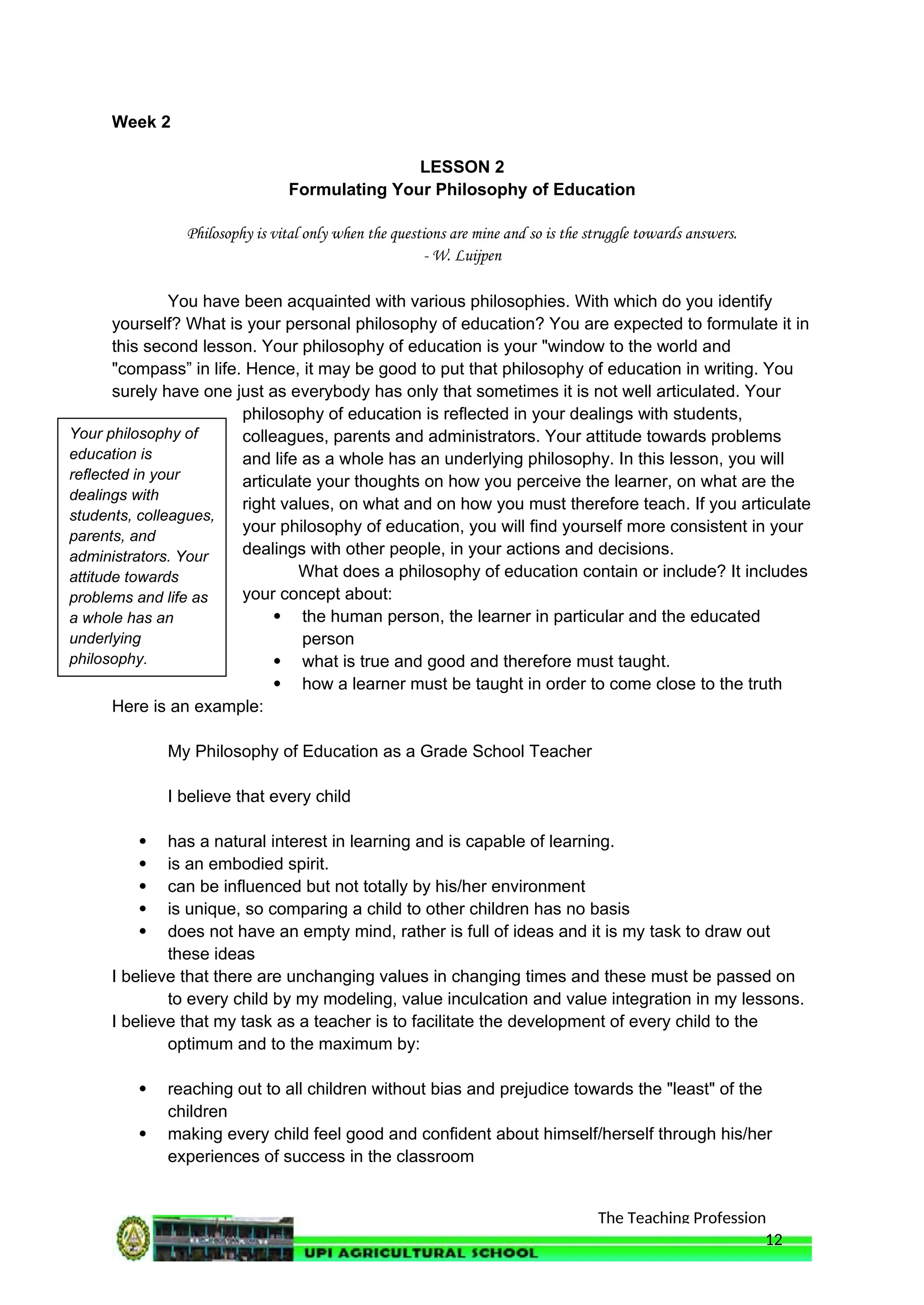 The Teaching Profession
Week 2
LESSON 2
Formulating Your Philosophy of Education
Philosophy is vital only when the questions are mine and so is the struggle towards answers.
- W. Luijpen
You have been acquainted with various philosophies. With which do you identify
yourself? What is your personal philosophy of education? You are expected to formulate it in
this second lesson. Your philosophy of education is your "window to the world and
"compass” in life. Hence, it may be good to put that philosophy of education in writing. You
surely have one just as everybody has only that sometimes it is not well articulated. Your
philosophy of education is reflected in your dealings with students,
colleagues, parents and administrators. Your attitude towards problems
and life as a whole has an underlying philosophy. In this lesson, you will
articulate your thoughts on how you perceive the learner, on what are the
right values, on what and on how you must therefore teach. If you articulate
your philosophy of education, you will find yourself more consistent in your
dealings with other people, in your actions and decisions.
What does a philosophy of education contain or include? It includes
your concept about:
 the human person, the learner in particular and the educated
person
 what is true and good and therefore must taught.
 how a learner must be taught in order to come close to the truth
Here is an example:
My Philosophy of Education as a Grade School Teacher
I believe that every child
 has a natural interest in learning and is capable of learning.
 is an embodied spirit.
 can be influenced but not totally by his/her environment
 is unique, so comparing a child to other children has no basis
 does not have an empty mind, rather is full of ideas and it is my task to draw out
these ideas
I believe that there are unchanging values in changing times and these must be passed on
to every child by my modeling, value inculcation and value integration in my lessons.
I believe that my task as a teacher is to facilitate the development of every child to the
optimum and to the maximum by:
 reaching out to all children without bias and prejudice towards the "least" of the
children
 making every child feel good and confident about himself/herself through his/her
experiences of success in the classroom
12
Your philosophy of
education is
reflected in your
dealings with
students, colleagues,
parents, and
administrators. Your
attitude towards
problems and life as
a whole has an
underlying
philosophy.
 