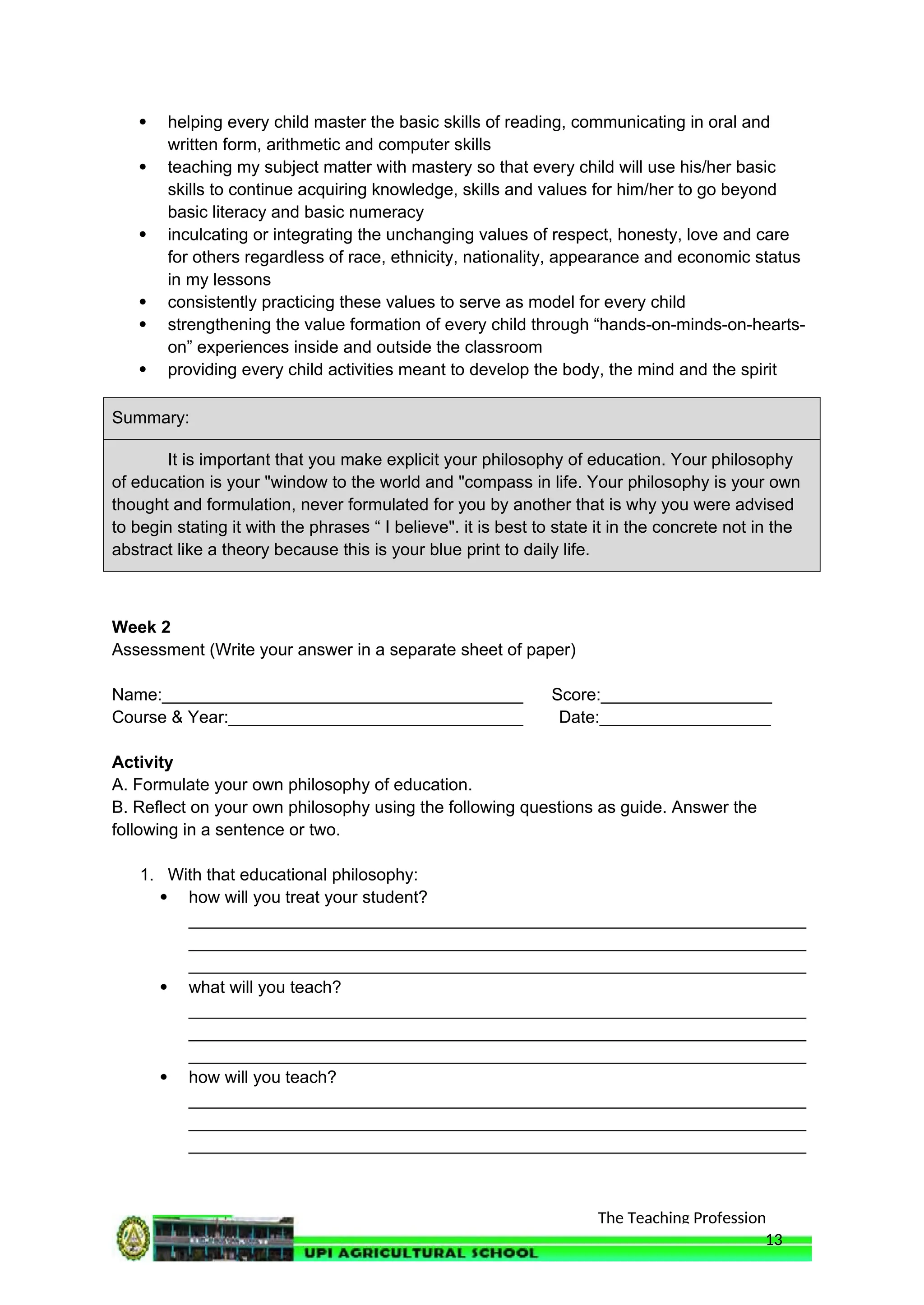 The Teaching Profession
 helping every child master the basic skills of reading, communicating in oral and
written form, arithmetic and computer skills
 teaching my subject matter with mastery so that every child will use his/her basic
skills to continue acquiring knowledge, skills and values for him/her to go beyond
basic literacy and basic numeracy
 inculcating or integrating the unchanging values of respect, honesty, love and care
for others regardless of race, ethnicity, nationality, appearance and economic status
in my lessons
 consistently practicing these values to serve as model for every child
 strengthening the value formation of every child through “hands-on-minds-on-hearts-
on” experiences inside and outside the classroom
 providing every child activities meant to develop the body, the mind and the spirit
Summary:
It is important that you make explicit your philosophy of education. Your philosophy
of education is your "window to the world and "compass in life. Your philosophy is your own
thought and formulation, never formulated for you by another that is why you were advised
to begin stating it with the phrases “ I believe". it is best to state it in the concrete not in the
abstract like a theory because this is your blue print to daily life.
Week 2
Assessment (Write your answer in a separate sheet of paper)
Name:______________________________________ Score:__________________
Course & Year:_______________________________ Date:__________________
Activity
A. Formulate your own philosophy of education.
B. Reflect on your own philosophy using the following questions as guide. Answer the
following in a sentence or two.
1. With that educational philosophy:
 how will you treat your student?
_________________________________________________________________
_________________________________________________________________
_________________________________________________________________
 what will you teach?
_________________________________________________________________
_________________________________________________________________
_________________________________________________________________
 how will you teach?
_________________________________________________________________
_________________________________________________________________
_________________________________________________________________
13
 