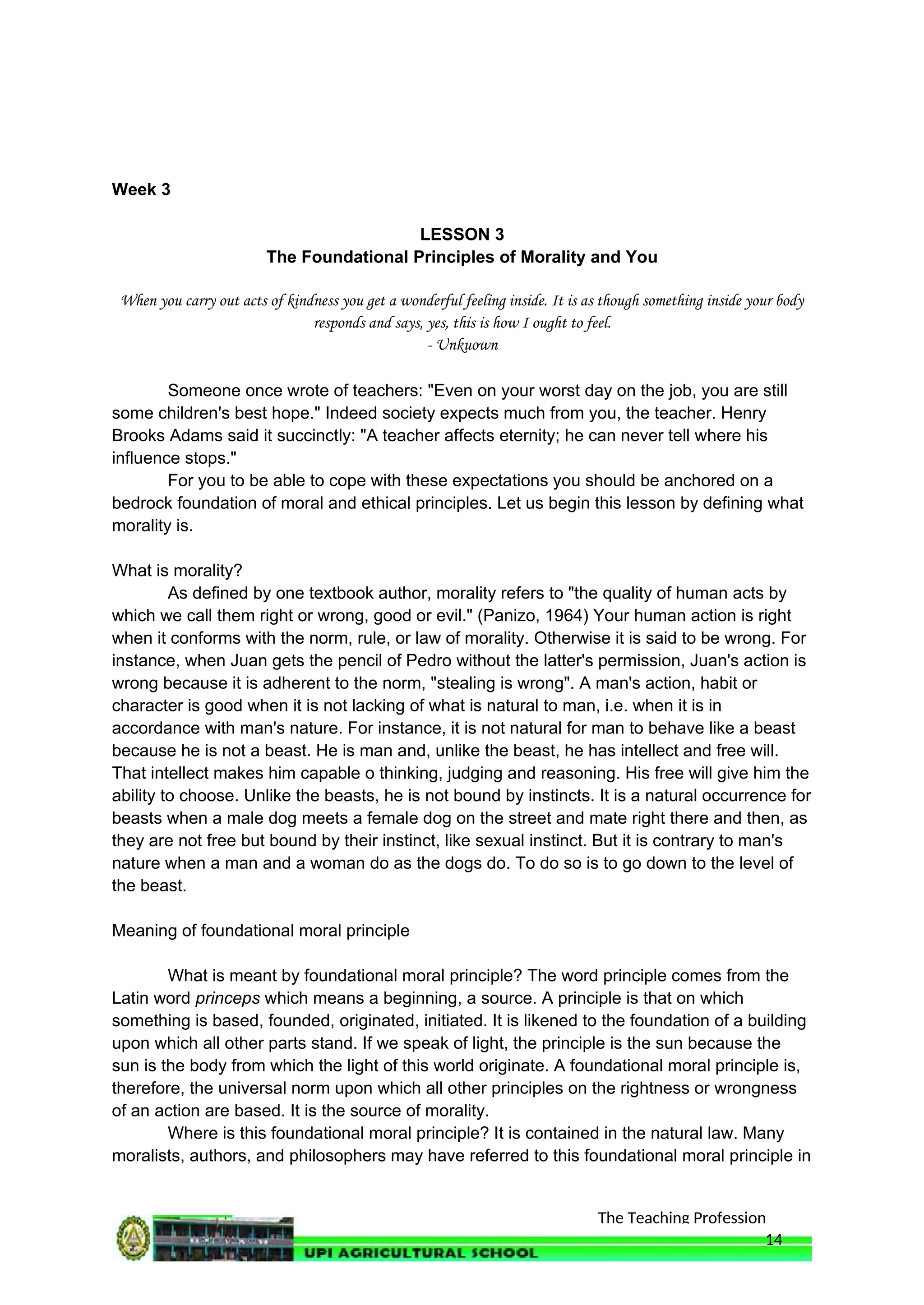 The Teaching Profession
Week 3
LESSON 3
The Foundational Principles of Morality and You
When you carry out acts of kindness you get a wonderful feeling inside. It is as though something inside your body
responds and says, yes, this is how I ought to feel.
- Unkuown
Someone once wrote of teachers: "Even on your worst day on the job, you are still
some children's best hope." Indeed society expects much from you, the teacher. Henry
Brooks Adams said it succinctly: "A teacher affects eternity; he can never tell where his
influence stops."
For you to be able to cope with these expectations you should be anchored on a
bedrock foundation of moral and ethical principles. Let us begin this lesson by defining what
morality is.
What is morality?
As defined by one textbook author, morality refers to "the quality of human acts by
which we call them right or wrong, good or evil." (Panizo, 1964) Your human action is right
when it conforms with the norm, rule, or law of morality. Otherwise it is said to be wrong. For
instance, when Juan gets the pencil of Pedro without the latter's permission, Juan's action is
wrong because it is adherent to the norm, "stealing is wrong". A man's action, habit or
character is good when it is not lacking of what is natural to man, i.e. when it is in
accordance with man's nature. For instance, it is not natural for man to behave like a beast
because he is not a beast. He is man and, unlike the beast, he has intellect and free will.
That intellect makes him capable o thinking, judging and reasoning. His free will give him the
ability to choose. Unlike the beasts, he is not bound by instincts. It is a natural occurrence for
beasts when a male dog meets a female dog on the street and mate right there and then, as
they are not free but bound by their instinct, like sexual instinct. But it is contrary to man's
nature when a man and a woman do as the dogs do. To do so is to go down to the level of
the beast.
Meaning of foundational moral principle
What is meant by foundational moral principle? The word principle comes from the
Latin word princeps which means a beginning, a source. A principle is that on which
something is based, founded, originated, initiated. It is likened to the foundation of a building
upon which all other parts stand. If we speak of light, the principle is the sun because the
sun is the body from which the light of this world originate. A foundational moral principle is,
therefore, the universal norm upon which all other principles on the rightness or wrongness
of an action are based. It is the source of morality.
Where is this foundational moral principle? It is contained in the natural law. Many
moralists, authors, and philosophers may have referred to this foundational moral principle in
14
 