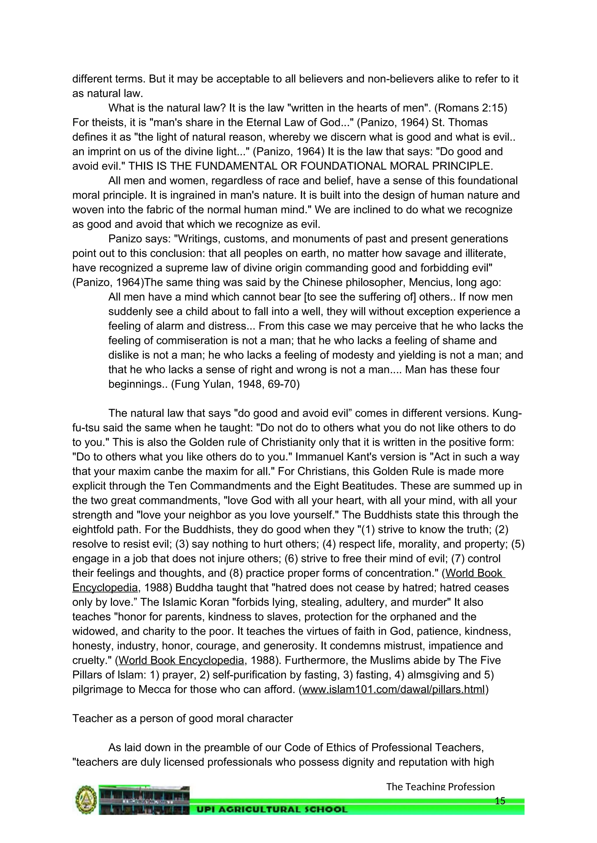 The Teaching Profession
different terms. But it may be acceptable to all believers and non-believers alike to refer to it
as natural law.
What is the natural law? It is the law "written in the hearts of men". (Romans 2:15)
For theists, it is "man's share in the Eternal Law of God..." (Panizo, 1964) St. Thomas
defines it as "the light of natural reason, whereby we discern what is good and what is evil..
an imprint on us of the divine light..." (Panizo, 1964) It is the law that says: "Do good and
avoid evil." THIS IS THE FUNDAMENTAL OR FOUNDATIONAL MORAL PRINCIPLE.
All men and women, regardless of race and belief, have a sense of this foundational
moral principle. It is ingrained in man's nature. It is built into the design of human nature and
woven into the fabric of the normal human mind." We are inclined to do what we recognize
as good and avoid that which we recognize as evil.
Panizo says: "Writings, customs, and monuments of past and present generations
point out to this conclusion: that all peoples on earth, no matter how savage and illiterate,
have recognized a supreme law of divine origin commanding good and forbidding evil"
(Panizo, 1964)The same thing was said by the Chinese philosopher, Mencius, long ago:
All men have a mind which cannot bear [to see the suffering of] others.. If now men
suddenly see a child about to fall into a well, they will without exception experience a
feeling of alarm and distress... From this case we may perceive that he who lacks the
feeling of commiseration is not a man; that he who lacks a feeling of shame and
dislike is not a man; he who lacks a feeling of modesty and yielding is not a man; and
that he who lacks a sense of right and wrong is not a man.... Man has these four
beginnings.. (Fung Yulan, 1948, 69-70)
The natural law that says "do good and avoid evil” comes in different versions. Kung-
fu-tsu said the same when he taught: "Do not do to others what you do not like others to do
to you." This is also the Golden rule of Christianity only that it is written in the positive form:
"Do to others what you like others do to you." Immanuel Kant's version is "Act in such a way
that your maxim canbe the maxim for all." For Christians, this Golden Rule is made more
explicit through the Ten Commandments and the Eight Beatitudes. These are summed up in
the two great commandments, "love God with all your heart, with all your mind, with all your
strength and "love your neighbor as you love yourself." The Buddhists state this through the
eightfold path. For the Buddhists, they do good when they "(1) strive to know the truth; (2)
resolve to resist evil; (3) say nothing to hurt others; (4) respect life, morality, and property; (5)
engage in a job that does not injure others; (6) strive to free their mind of evil; (7) control
their feelings and thoughts, and (8) practice proper forms of concentration." (World Book
Encyclopedia, 1988) Buddha taught that "hatred does not cease by hatred; hatred ceases
only by love.” The Islamic Koran "forbids lying, stealing, adultery, and murder" It also
teaches "honor for parents, kindness to slaves, protection for the orphaned and the
widowed, and charity to the poor. It teaches the virtues of faith in God, patience, kindness,
honesty, industry, honor, courage, and generosity. It condemns mistrust, impatience and
cruelty." (World Book Encyclopedia, 1988). Furthermore, the Muslims abide by The Five
Pillars of lslam: 1) prayer, 2) self-purification by fasting, 3) fasting, 4) almsgiving and 5)
pilgrimage to Mecca for those who can afford. (www.islam101.com/dawal/pillars.html)
Teacher as a person of good moral character
As laid down in the preamble of our Code of Ethics of Professional Teachers,
"teachers are duly licensed professionals who possess dignity and reputation with high
15
 