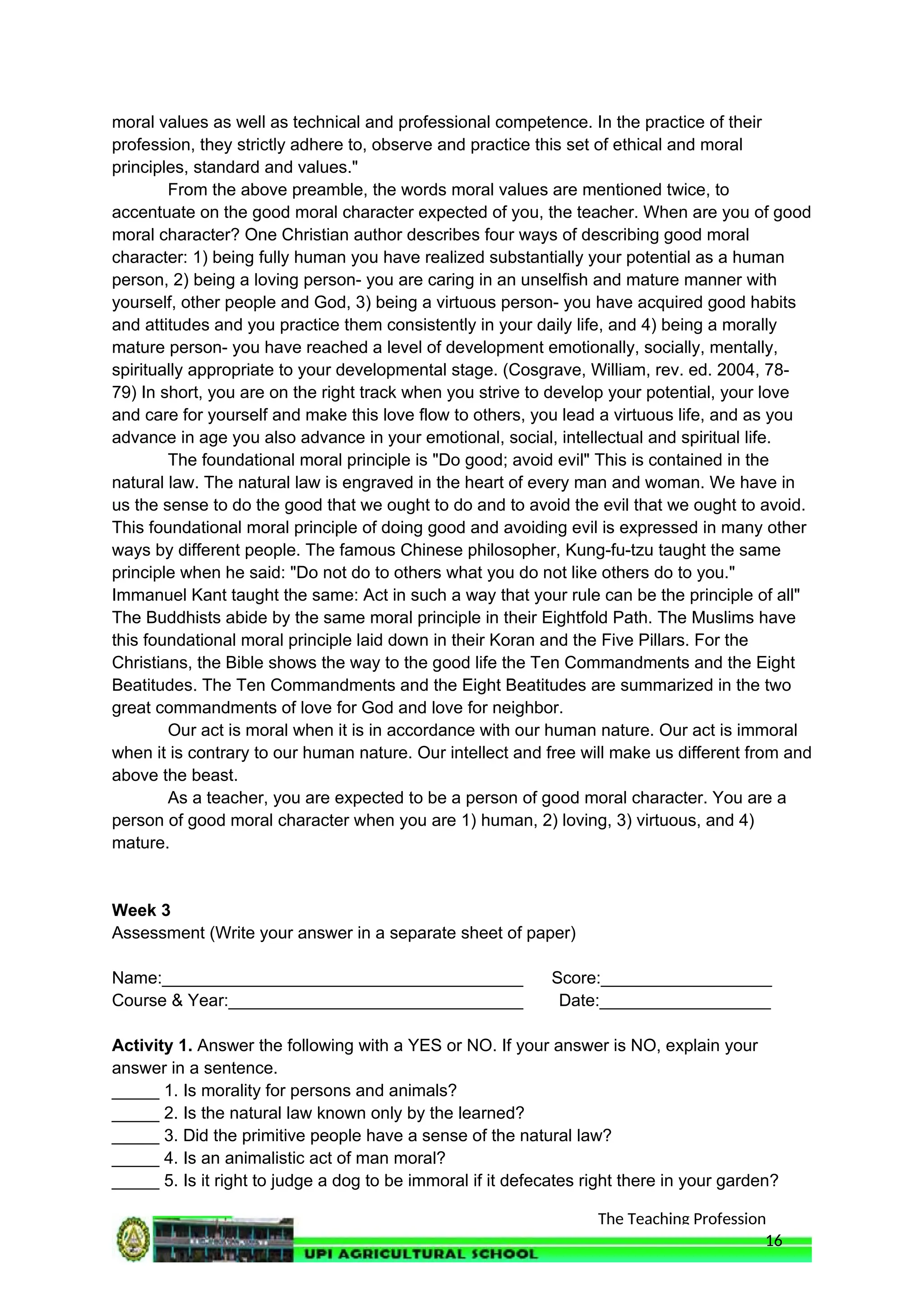 The Teaching Profession
moral values as well as technical and professional competence. In the practice of their
profession, they strictly adhere to, observe and practice this set of ethical and moral
principles, standard and values."
From the above preamble, the words moral values are mentioned twice, to
accentuate on the good moral character expected of you, the teacher. When are you of good
moral character? One Christian author describes four ways of describing good moral
character: 1) being fully human you have realized substantially your potential as a human
person, 2) being a loving person- you are caring in an unselfish and mature manner with
yourself, other people and God, 3) being a virtuous person- you have acquired good habits
and attitudes and you practice them consistently in your daily life, and 4) being a morally
mature person- you have reached a level of development emotionally, socially, mentally,
spiritually appropriate to your developmental stage. (Cosgrave, William, rev. ed. 2004, 78-
79) In short, you are on the right track when you strive to develop your potential, your love
and care for yourself and make this love flow to others, you lead a virtuous life, and as you
advance in age you also advance in your emotional, social, intellectual and spiritual life.
The foundational moral principle is "Do good; avoid evil" This is contained in the
natural law. The natural law is engraved in the heart of every man and woman. We have in
us the sense to do the good that we ought to do and to avoid the evil that we ought to avoid.
This foundational moral principle of doing good and avoiding evil is expressed in many other
ways by different people. The famous Chinese philosopher, Kung-fu-tzu taught the same
principle when he said: "Do not do to others what you do not like others do to you."
Immanuel Kant taught the same: Act in such a way that your rule can be the principle of all"
The Buddhists abide by the same moral principle in their Eightfold Path. The Muslims have
this foundational moral principle laid down in their Koran and the Five Pillars. For the
Christians, the Bible shows the way to the good life the Ten Commandments and the Eight
Beatitudes. The Ten Commandments and the Eight Beatitudes are summarized in the two
great commandments of love for God and love for neighbor.
Our act is moral when it is in accordance with our human nature. Our act is immoral
when it is contrary to our human nature. Our intellect and free will make us different from and
above the beast.
As a teacher, you are expected to be a person of good moral character. You are a
person of good moral character when you are 1) human, 2) loving, 3) virtuous, and 4)
mature.
Week 3
Assessment (Write your answer in a separate sheet of paper)
Name:______________________________________ Score:__________________
Course & Year:_______________________________ Date:__________________
Activity 1. Answer the following with a YES or NO. If your answer is NO, explain your
answer in a sentence.
_____ 1. Is morality for persons and animals?
_____ 2. Is the natural law known only by the learned?
_____ 3. Did the primitive people have a sense of the natural law?
_____ 4. Is an animalistic act of man moral?
_____ 5. Is it right to judge a dog to be immoral if it defecates right there in your garden?
16
 