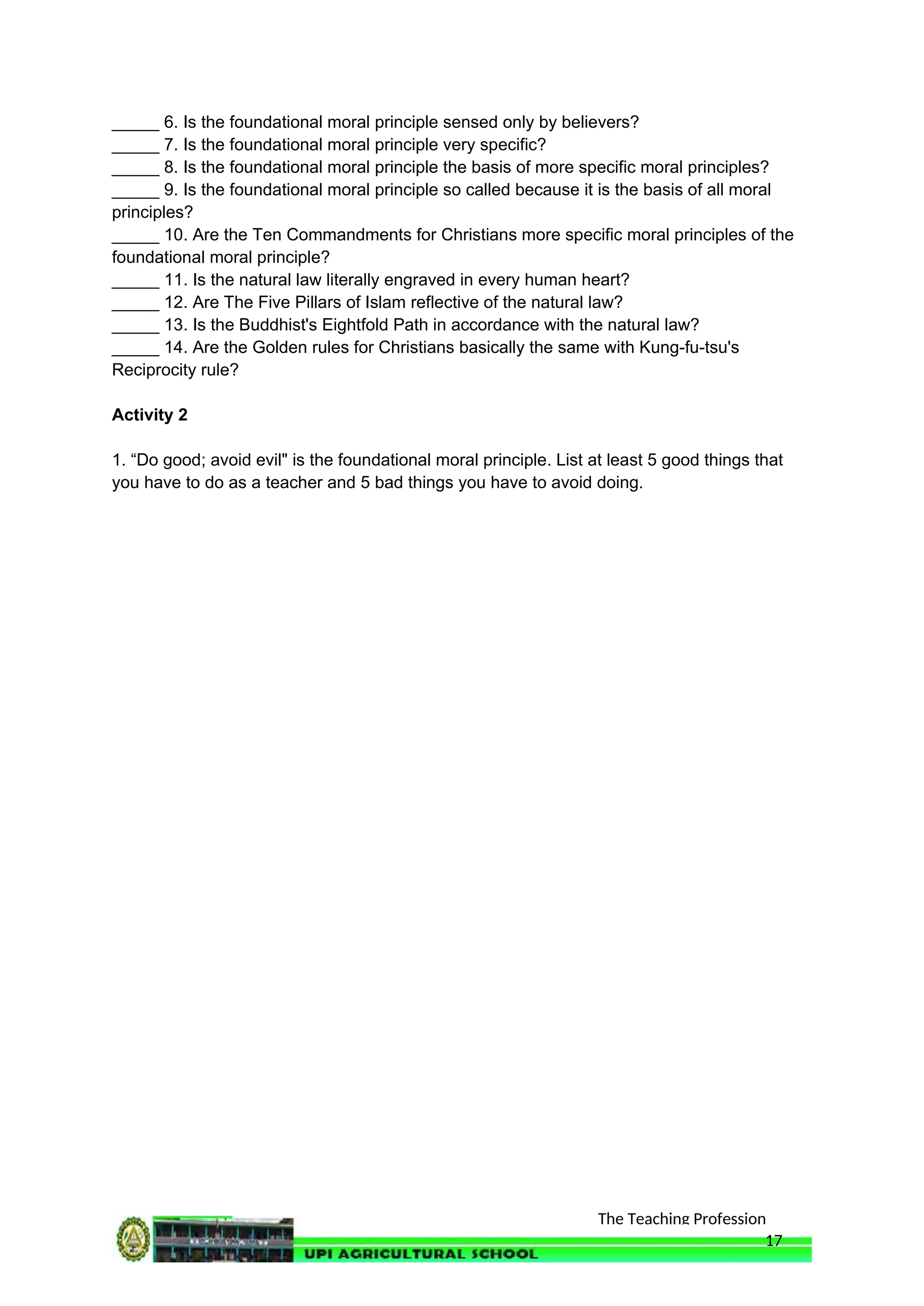 The Teaching Profession
_____ 6. Is the foundational moral principle sensed only by believers?
_____ 7. Is the foundational moral principle very specific?
_____ 8. Is the foundational moral principle the basis of more specific moral principles?
_____ 9. Is the foundational moral principle so called because it is the basis of all moral
principles?
_____ 10. Are the Ten Commandments for Christians more specific moral principles of the
foundational moral principle?
_____ 11. Is the natural law literally engraved in every human heart?
_____ 12. Are The Five Pillars of Islam reflective of the natural law?
_____ 13. Is the Buddhist's Eightfold Path in accordance with the natural law?
_____ 14. Are the Golden rules for Christians basically the same with Kung-fu-tsu's
Reciprocity rule?
Activity 2
1. “Do good; avoid evil" is the foundational moral principle. List at least 5 good things that
you have to do as a teacher and 5 bad things you have to avoid doing.
17
 