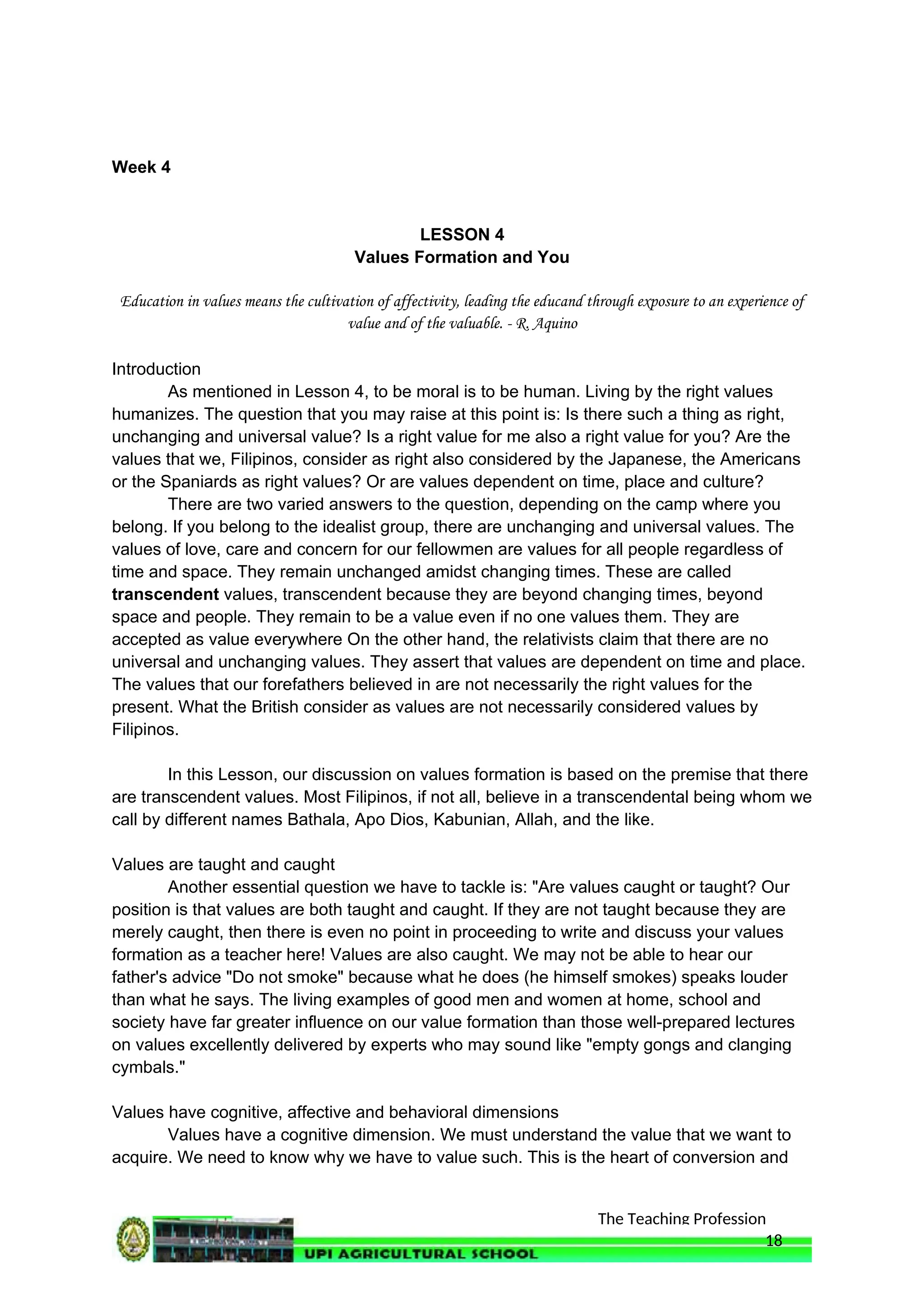 The Teaching Profession
Week 4
LESSON 4
Values Formation and You
Education in values means the cultivation of affectivity, leading the educand through exposure to an experience of
value and of the valuable. - R. Aquino
Introduction
As mentioned in Lesson 4, to be moral is to be human. Living by the right values
humanizes. The question that you may raise at this point is: Is there such a thing as right,
unchanging and universal value? Is a right value for me also a right value for you? Are the
values that we, Filipinos, consider as right also considered by the Japanese, the Americans
or the Spaniards as right values? Or are values dependent on time, place and culture?
There are two varied answers to the question, depending on the camp where you
belong. If you belong to the idealist group, there are unchanging and universal values. The
values of love, care and concern for our fellowmen are values for all people regardless of
time and space. They remain unchanged amidst changing times. These are called
transcendent values, transcendent because they are beyond changing times, beyond
space and people. They remain to be a value even if no one values them. They are
accepted as value everywhere On the other hand, the relativists claim that there are no
universal and unchanging values. They assert that values are dependent on time and place.
The values that our forefathers believed in are not necessarily the right values for the
present. What the British consider as values are not necessarily considered values by
Filipinos.
In this Lesson, our discussion on values formation is based on the premise that there
are transcendent values. Most Filipinos, if not all, believe in a transcendental being whom we
call by different names Bathala, Apo Dios, Kabunian, Allah, and the like.
Values are taught and caught
Another essential question we have to tackle is: "Are values caught or taught? Our
position is that values are both taught and caught. If they are not taught because they are
merely caught, then there is even no point in proceeding to write and discuss your values
formation as a teacher here! Values are also caught. We may not be able to hear our
father's advice "Do not smoke" because what he does (he himself smokes) speaks louder
than what he says. The living examples of good men and women at home, school and
society have far greater influence on our value formation than those well-prepared lectures
on values excellently delivered by experts who may sound like "empty gongs and clanging
cymbals."
Values have cognitive, affective and behavioral dimensions
Values have a cognitive dimension. We must understand the value that we want to
acquire. We need to know why we have to value such. This is the heart of conversion and
18
 