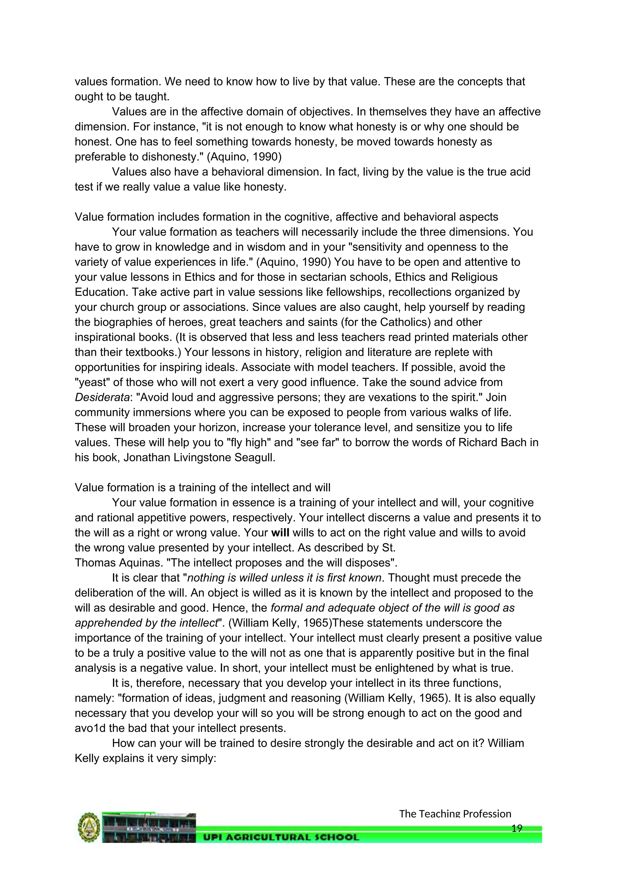 The Teaching Profession
values formation. We need to know how to live by that value. These are the concepts that
ought to be taught.
Values are in the affective domain of objectives. In themselves they have an affective
dimension. For instance, "it is not enough to know what honesty is or why one should be
honest. One has to feel something towards honesty, be moved towards honesty as
preferable to dishonesty." (Aquino, 1990)
Values also have a behavioral dimension. In fact, living by the value is the true acid
test if we really value a value like honesty.
Value formation includes formation in the cognitive, affective and behavioral aspects
Your value formation as teachers will necessarily include the three dimensions. You
have to grow in knowledge and in wisdom and in your "sensitivity and openness to the
variety of value experiences in life." (Aquino, 1990) You have to be open and attentive to
your value lessons in Ethics and for those in sectarian schools, Ethics and Religious
Education. Take active part in value sessions like fellowships, recollections organized by
your church group or associations. Since values are also caught, help yourself by reading
the biographies of heroes, great teachers and saints (for the Catholics) and other
inspirational books. (It is observed that less and less teachers read printed materials other
than their textbooks.) Your lessons in history, religion and literature are replete with
opportunities for inspiring ideals. Associate with model teachers. If possible, avoid the
"yeast" of those who will not exert a very good influence. Take the sound advice from
Desiderata: "Avoid loud and aggressive persons; they are vexations to the spirit." Join
community immersions where you can be exposed to people from various walks of life.
These will broaden your horizon, increase your tolerance level, and sensitize you to life
values. These will help you to "fly high" and "see far" to borrow the words of Richard Bach in
his book, Jonathan Livingstone Seagull.
Value formation is a training of the intellect and will
Your value formation in essence is a training of your intellect and will, your cognitive
and rational appetitive powers, respectively. Your intellect discerns a value and presents it to
the will as a right or wrong value. Your will wills to act on the right value and wills to avoid
the wrong value presented by your intellect. As described by St.
Thomas Aquinas. "The intellect proposes and the will disposes".
It is clear that "nothing is willed unless it is first known. Thought must precede the
deliberation of the will. An object is willed as it is known by the intellect and proposed to the
will as desirable and good. Hence, the formal and adequate object of the will is good as
apprehended by the intellect". (William Kelly, 1965)These statements underscore the
importance of the training of your intellect. Your intellect must clearly present a positive value
to be a truly a positive value to the will not as one that is apparently positive but in the final
analysis is a negative value. In short, your intellect must be enlightened by what is true.
It is, therefore, necessary that you develop your intellect in its three functions,
namely: "formation of ideas, judgment and reasoning (William Kelly, 1965). It is also equally
necessary that you develop your will so you will be strong enough to act on the good and
avo1d the bad that your intellect presents.
How can your will be trained to desire strongly the desirable and act on it? William
Kelly explains it very simply:
19
 